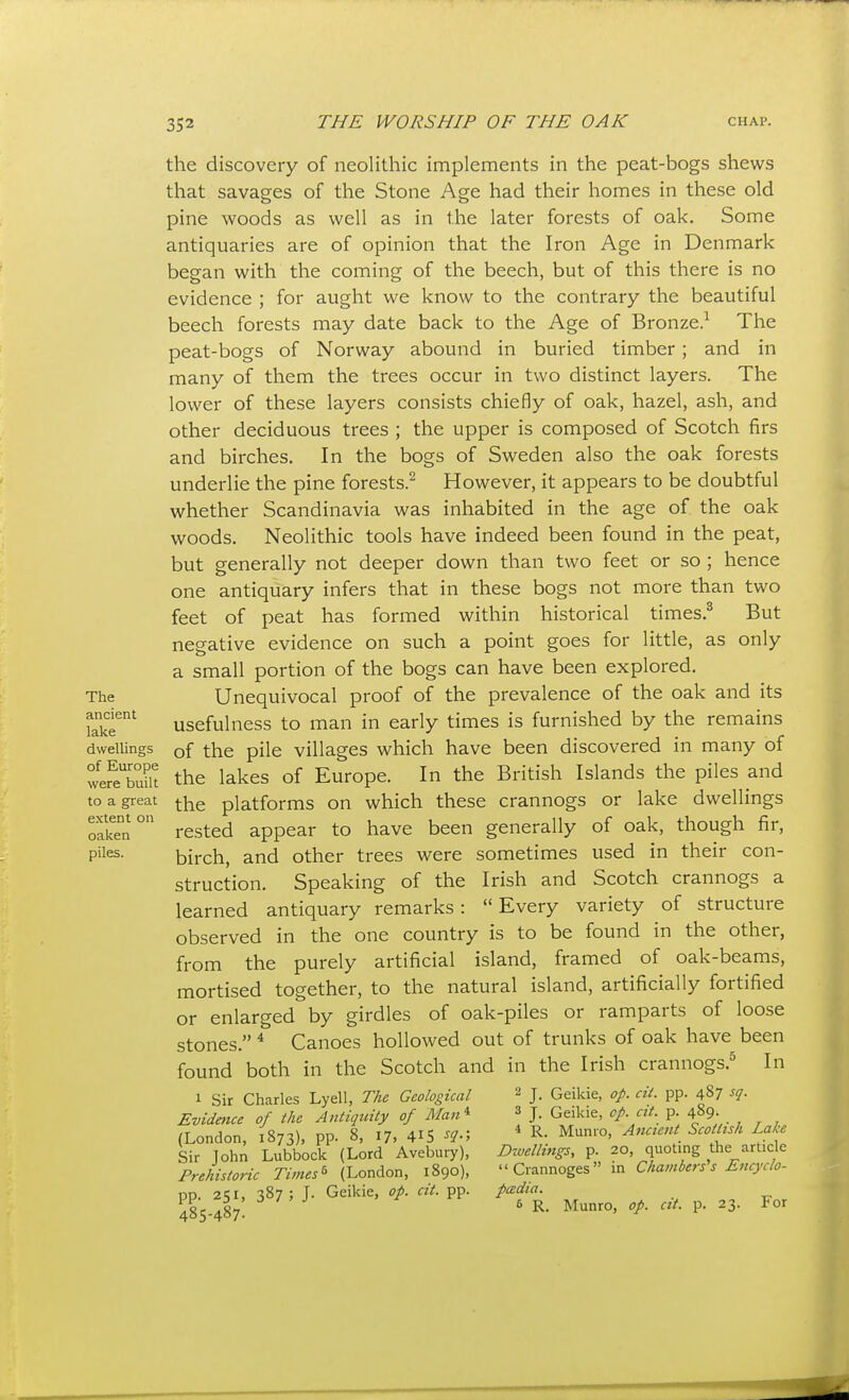 The ancient lake dwellings of Europe were built to a great extent on oaken piles. the discovery of neolithic implements in the peat-bogs shews that savages of the Stone Age had their homes in these old pine woods as well as in the later forests of oak. Some antiquaries are of opinion that the Iron Age in Denmark began with the coming of the beech, but of this there is no evidence ; for aught we know to the contrary the beautiful beech forests may date back to the Age of Bronze.^ The peat-bogs of Norway abound in buried timber; and in many of them the trees occur in two distinct layers. The lower of these layers consists chiefly of oak, hazel, ash, and other deciduous trees ; the upper is composed of Scotch firs and birches. In the bogs of Sweden also the oak forests underlie the pine forests.^ However, it appears to be doubtful whether Scandinavia was inhabited in the age of the oak woods. Neolithic tools have indeed been found in the peat, but generally not deeper down than two feet or so ; hence one antiquary infers that in these bogs not more than two feet of peat has formed within historical times.^ But negative evidence on such a point goes for little, as only a small portion of the bogs can have been explored. Unequivocal proof of the prevalence of the oak and its usefulness to man in early times is furnished by the remains of the pile villages which have been discovered in many of the lakes of Europe. In the British Islands the piles and the platforms on which these crannogs or lake dwellings rested appear to have been generally of oak, though fir, birch, and other trees were sometimes used in their con- struction. Speaking of the Irish and Scotch crannogs a learned antiquary remarks:  Every variety of structure observed in the one country is to be found in the other, from the purely artificial island, framed of oak-beams, mortised together, to the natural island, artificially fortified or enlarged by girdles of oak-piles or ramparts of loose stones. * Canoes hollowed out of trunks of oak have been found both in the Scotch and in the Irish crannogs.^ In 1 Sir Charles Lyell, The Geological Evidence of the Antiquity of Man^ (London, 1873), pp. 8, 17, 4^5 ^^■> Sir John Lubbock (Lord Avebury), Prehistoric Times ^ (London, 1890), pp. 251, 387; J. Geikie, op. cit. pp. 485-487. 2 J. Geikie, op. cit. pp. 487 sq. 3 J. Geikie, cp. cit. p. 489. ^ R. Munro, Ancient Scottish Lake Dzuellings, p. 20, quoting the article Crannoges in Chambers's Eftcyclo- pcedia. 6 R. Munro, op. cit. p. 23. For