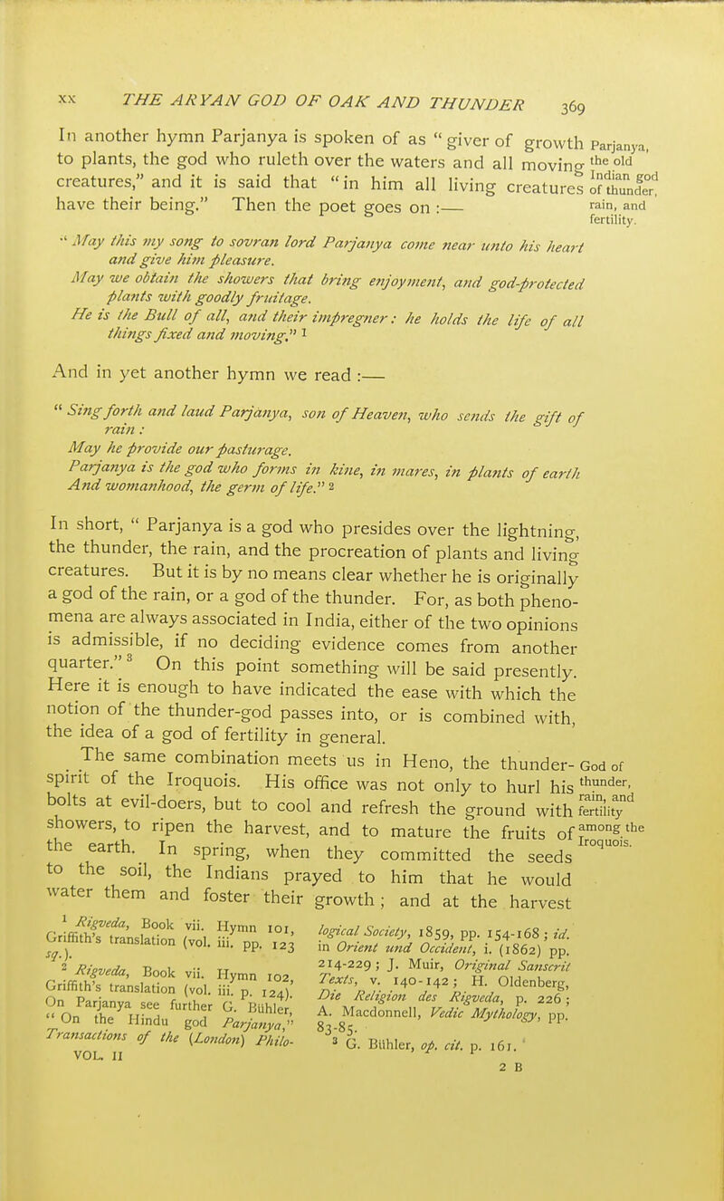 In another hymn Parjanya is spoken of as  giver of growth Parjanya. to plants, the god who ruleth over the waters and all movino- °id creatures, and it is said that in him all living creatures inhunle^ have their being. Then the poet eoes on • rain, and ■ fertility. ■' May this tny song to sovran lord Parjanya come near u7iio his heart and give him pleasure. May we obtain the showers that britig enjoyment, and god-protected plattts with goodly fruitage. He is the Bull of all, and their impregner: he holds the life of all things fixed and moving,^' ^ And in yet another hymn we read :—  Sing forth and laud Parjanya, son of Heave7i, who scfids the gift of rain: May he provide our pasturage. Parjanya is the god who forms in kine, in mares, in plants of earth And womanhood, the germ of life. In short,  Parjanya is a god who presides over the lightning, the thunder, the rain, and the procreation of plants and living creatures. But it is by no means clear whether he is originally a god of the rain, or a god of the thunder. For, as both pheno- mena are always associated in India, either of the two opinions is admissible, if no deciding evidence comes from another quarter. ^ On this point something will be said presently. Here it is enough to have indicated the ease with which the notion of the thunder-god passes into, or is combined with, the idea of a god of fertility in general. _ The same combination meets us in Heno, the thunder-God of spirit of the Iroquois. His office was not only to hurl his *°der, bolts at evil-doers, but to cool and refresh the ground with fertility showers, to ripen the harvest, and to mature the fruits of the earth. In spring, when they committed the seeds to the soil, the Indians prayed to him that he would water them and foster their growth; and at the harvest rriffifh-rf''' 7-, logical Society, 1859, pp. 154-168 : Gnffiths translation (vol. iii. pp. 123 -,1 Orient und Occident, i. (IseT) pp! ^'Rieveda Rnol. tt 214-229;;. Muir, Origi7tal Sanscrit GriffiSrSnsIatTon ( ol. ?7 /°)' 2f >, r ''rV ^ ^^'^'^^^1' On Par;^n„n <• \u ' ^-'^^ Religion des Rtgveda, p. 226;  o'T'mSu^^' L™:'.'. t\ at' i>p' Tran,a„i.m .J ,/„ (i„,^,„ ^/„,;. \ ^ ^ . VOL, 11 ' ^ 1 2 B