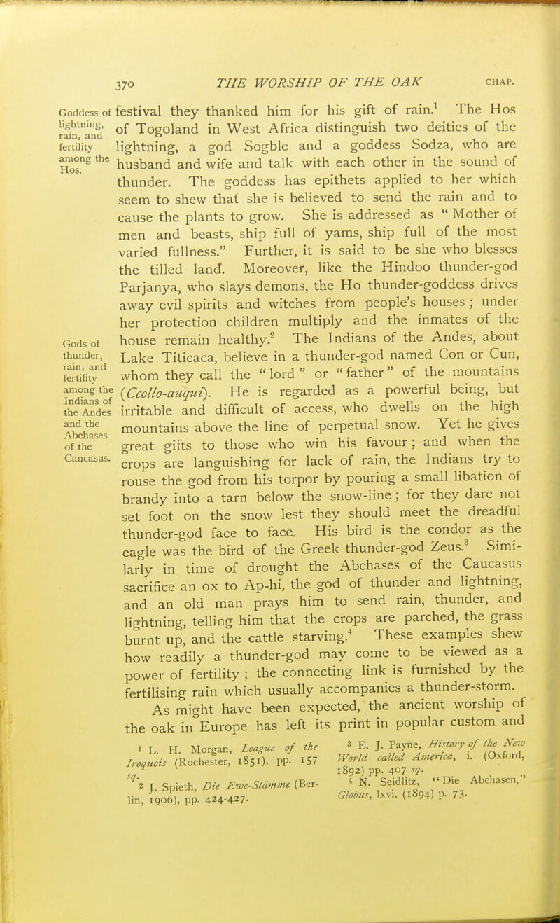 Goddess of lightning, rain, and fertility among the Hos. Gods of thunder, rain, and fertility among the Indians of the Andes and the Abchases of the Caucasus. festival they thanked him for his gift of rain.^ The Hos of Togoland in West Africa distinguish two deities of the h'ghtning, a god Sogble and a goddess Sodza, who are husband and wife and talk with each other in the sound of thunder. The goddess has epithets applied to her which seem to shew that she is believed to send the rain and to cause the plants to grow. She is addressed as  Mother of men and beasts, ship full of yams, ship full of the most varied fullness. Further, it is said to be she who blesses the tilled land. Moreover, like the Hindoo thunder-god Parjanya, who slays demons, the Ho thunder-goddess drives away evil spirits and witches from people's houses ; under her protection children multiply and the inmates of the house remain healthy.^ The Indians of the Andes, about Lake Titicaca, believe in a thunder-god named Con or Cun, whom they call the  lord  or  father  of the mountains {Ccollo-auqut). He is regarded as a powerful being, but irritable and difficult of access, who dwells on the high mountains above the line of perpetual snow. Yet he gives great gifts to those who win his favour; and when the crops are languishing for lack of rain, the Indians try to rouse the god from his torpor by pouring a small libation of brandy into a tarn below the snow-line ; for they dare not set foot on the snow lest they should meet the dreadful thunder-god face to face. His bird is the condor as the eagle was the bird of the Greek thunder-god Zeus.^ Simi- larly in time of drought the Abchases of the Caucasus sacrifice an ox to Ap-hi, the god of thunder and lightning, and an old man prays him to send rain, thunder, and lightning, telling him that the crops are parched, the grass burnt up, and the cattle starving. These examples shew how readily a thunder-god may come to be viewed as a power of fertility ; the connecting link is furnished by the fertilising rain which usually accompanies a thunder-storm. As might have been expected, the ancient worship of the oak in^Europe has left its print in popular custom and 1 L. H. Morgan, League of the Iroquois {Rochester, 1851), pp. iS7 sq. 2 J. Spieth, Die Ewe-Stdinme (Ber- lin, 1906), pp. 424-427- 3 E. J. Payne, History of tlie New World called America, i. (Oxford, 1892) pp. 407 ^1- 4 N. Seidlitz, Die Abchasen, Globus, Ixvi. (1894) p. 73-
