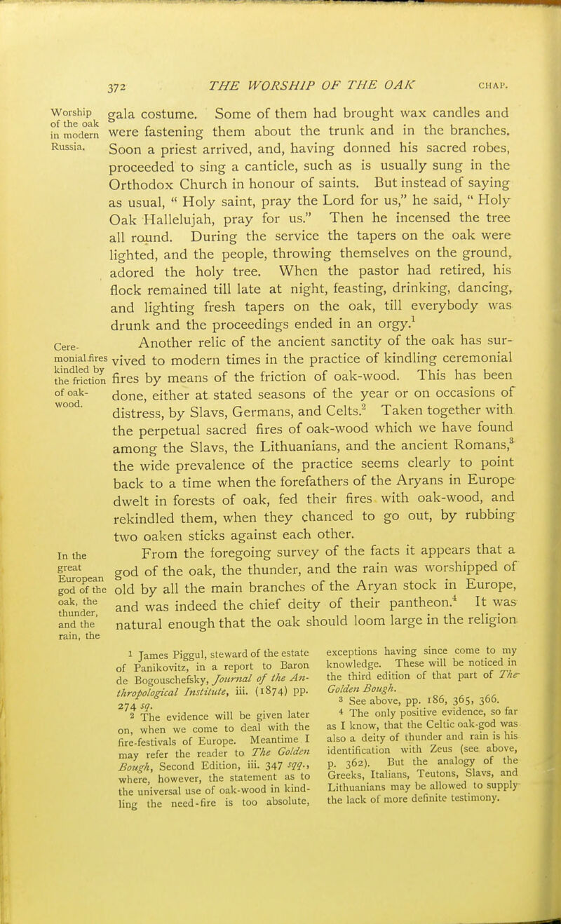 Worship of the oak in modern Russia. Cere- monial iires kindled by the friction of oak- wood. In the great European god of the oak, the thunder, and the rain, the gala costume. Some of them had brought wax candles and were fastening them about the trunk and in the branches. Soon a priest arrived, and, having donned his sacred robes, proceeded to sing a canticle, such as is usually sung in the Orthodox Church in honour of saints. But instead of saying as usual,  Holy saint, pray the Lord for us, he said,  Holy Oak Hallelujah, pray for us. Then he incensed the tree all round. During the service the tapers on the oak were lighted, and the people, throwing themselves on the ground, adored the holy tree. When the pastor had retired, his flock remained till late at night, feasting, drinking, dancing, and lighting fresh tapers on the oak, till everybody was drunk and the proceedings ended in an orgy.^ Another relic of the ancient sanctity of the oak has sur- vived to modern times in the practice of kindling ceremonial fires by means of the friction of oak-wood. This has been done, either at stated seasons of the year or on occasions of distress, by Slavs, Germans, and Celts.^ Taken together with the perpetual sacred fires of oak-wood which we have found among the Slavs, the Lithuanians, and the ancient Romans,* the wide prevalence of the practice seems clearly to point back to a time when the forefathers of the Aryans in Europe dwelt in forests of oak, fed their fires with oak-wood, and rekindled them, when they chanced to go out, by rubbing two oaken sticks against each other. From the foregoing survey of the facts it appears that a god of the oak, the thunder, and the rain was worshipped of old by all the main branches of the Aryan stock in Europe, and was indeed the chief deity of their pantheon.* It was natural enough that the oak should loom large in the religion 1 James Piggul, steward of the estate of Panikovitz, in a report to Baron de Bogouschefsky, Journal of the An- thropological Institute, iii. (1874) pp. 274 sq. 2 The evidence will be given later on, when we come to deal with the fire-festivals of Europe. Meantime I may refer the reader to The Golden Bough, Second Edition, iii. 347 -f?!?-. where, however, the statement as to the universal use of oak-wood in kind- ling the need-fire is too absolute, exceptions having since come to my knowledge. These will be noticed in the third edition of that part of The- Golden Bough. 3 See above, pp. 186, 365, 366. * The only positive evidence, so far as I know, that the Celtic oak-god was also a deity of thunder and rain is his identification with Zeus (see above, p. 362). But the analogy of the Greeks, Italians, Teutons, Slavs, and Lithuanians may be allowed to supply- the lack of more definite testimony.