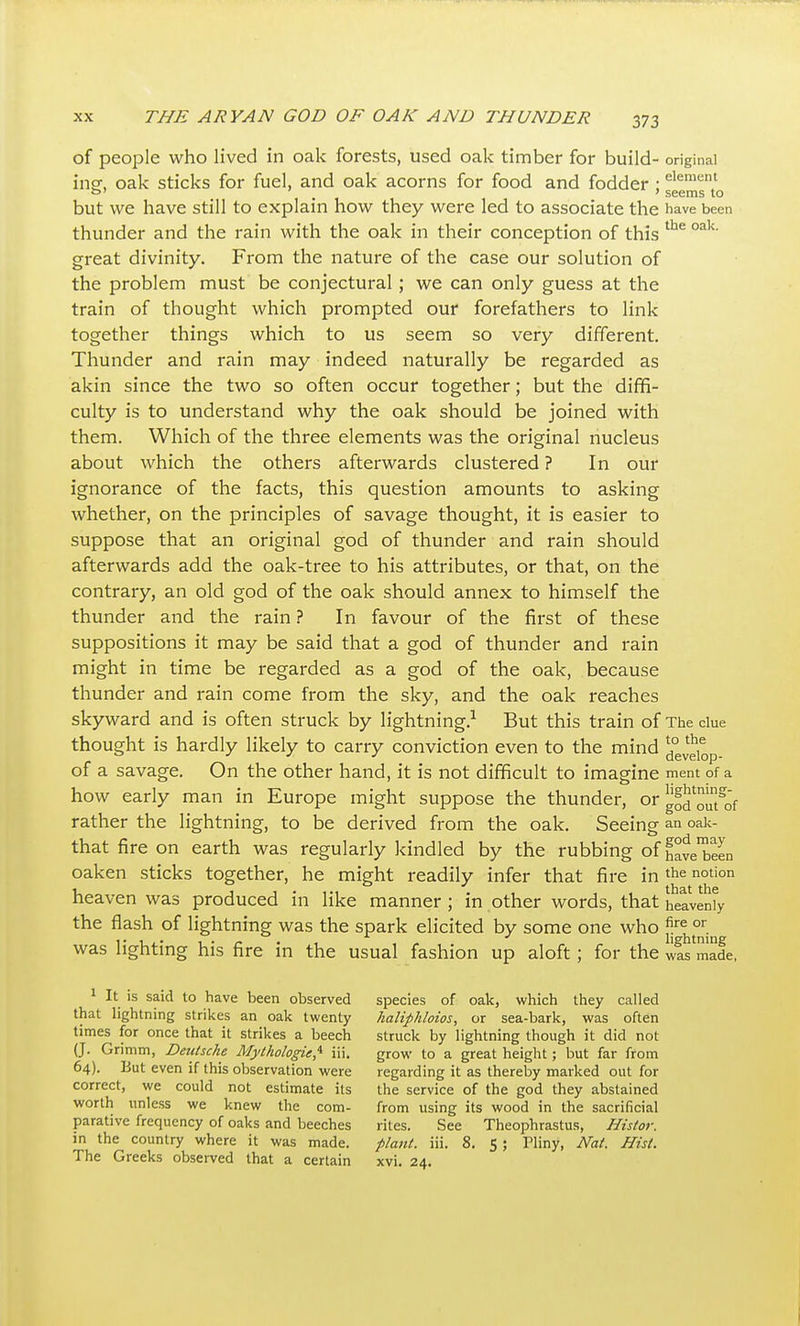 of people who lived in oak forests, used oak timber for build- original insf, oak sticks for fuel, and oak acorns for food and fodder ; ^ ' seems to but we have still to explain how they were led to associate the have been thunder and the rain with the oak in their conception of this great divinity. From the nature of the case our solution of the problem must be conjectural; we can only guess at the train of thought which prompted our forefathers to link together things which to us seem so very different. Thunder and rain may indeed natui-ally be regarded as akin since the two so often occur together; but the diffi- culty is to understand why the oak should be joined with them. Which of the three elements was the original nucleus about which the others afterwards clustered ? In our ignorance of the facts, this question amounts to asking whether, on the principles of savage thought, it is easier to suppose that an original god of thunder and rain should afterwards add the oak-tree to his attributes, or that, on the contrary, an old god of the oak should annex to himself the thunder and the rain ? In favour of the first of these suppositions it may be said that a god of thunder and rain might in time be regarded as a god of the oak, because thunder and rain come from the sky, and the oak reaches skyward and is often struck by lightning.^ But this train of The clue thought is hardly likely to carry conviction even to the mind ^° Jgi^p. of a savage. On the other hand, it is not difficult to imagine ment of a how early man in Europe might suppose the thunder, or g^J'^^t'of rather the lightning, to be derived from the oak. Seeing an oaic- that fire on earth was regularly kindled by the rubbing of have'been oaken sticks together, he might readily infer that fire in the notion heaven was produced in like manner; in other words, that LavenVyr the flash of lightning was the spark elicited by some one who was lighting his fire in the usual fashion up aloft; for the wL made, 1 It is said to have been observed species of oak, which they called that lightning strikes an oak twenty haliphloios, or sea-bark, was often times for once that it strikes a beech struck by lightning though it did not (J. Grimm, Deutsche Mythologie,'^ iii. grow to a great height; but far from 64). But even if this observation were regarding it as thereby marked out for correct, we could not estimate its the service of the god they abstained worth unless we knew the com- from using its wood in the sacrificial parative frequency of oaks and beeches rites. See Theophrastus, Histor. in the country where it was made. plaiit. iii. 8. 5; Pliny, Nat. Hist.