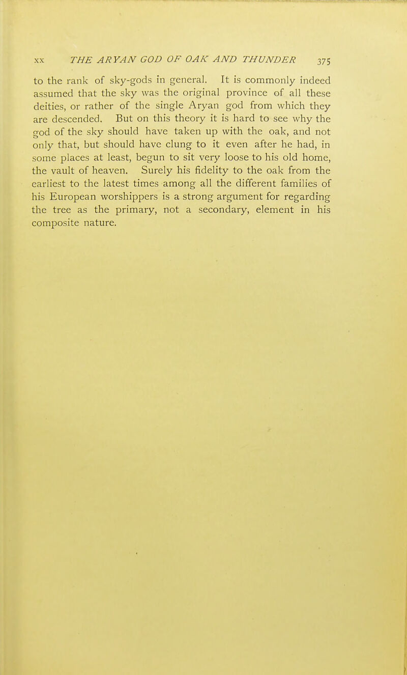 to the rank of sky-gods in general. It is commonly indeed assumed that the sky was the original province of all these deities, or rather of the single Aryan god from which they are descended. But on this theory it is hard to see why the god of the sky should have taken up with the oak, and not only that, but should have clung to it even after he had, in some places at least, begun to sit very loose to his old home, the vault of heaven. Surely his fidelity to the oak from the earliest to the latest times among all the different families of his European worshippers is a strong argument for regarding the tree as the primary, not a secondary, element in his composite nature.