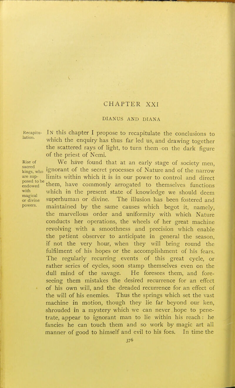 CHAPTER XXI DIANUS AND DIANA Recapitu- In this chapter I propose to recapitulate the conclusions to which the enquiry has thus far led us, and drawing together the scattered rays of light, to turn them on the dark figure of the priest of Nemi. Rise of We have found that at an early stage of society men Sacred • ' kings, who Ignorant of the secret processes of Nature and of the narrow are sup- ^ limits within which it is in our power to control and direct endoted ^ them, have commonly arrogated to themselves functions with which in the present state of knowledge we should deem magical . „, ... or divine Superhuman or divme. The illusion has been fostered and powers. maintained by the same causes which begot it, namely, the marvellous order and uniformity with which Nature conducts her operations, the wheels of her great machine revolving with a smoothness and precision which enable the patient observer to anticipate in general the season, if not the very hour, when they will bring round the fulfilment of his hopes or the accomplishment of his fears. The regularly recurring events of this great cycle, or rather series of cycles, soon stamp themselves even on the dull mind of the savage. He foresees them, and fore- seeing them mistakes the desired recurrence for an effect of his own will, and the dreaded recurrence for an effect of the will of his enemies. Thus the springs which set the vast machine in motion, though they lie far beyond our ken, shrouded in a mystery which we can never hope to pene- trate, appear to ignorant man to lie within his reach: he fancies he can touch them and so work by magic art all manner of good to himself and evil to his foes. In time the