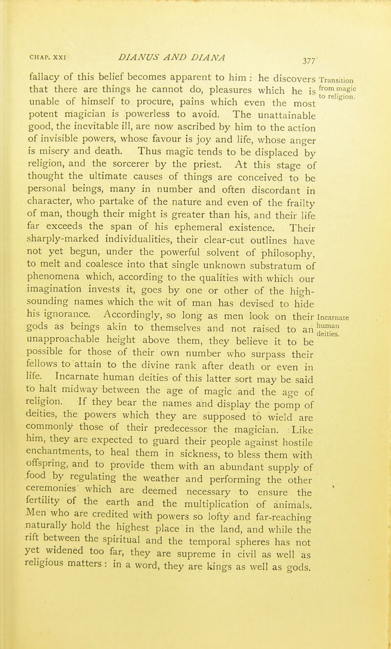 CHAP. XXI DIANUS AND DIANA ^77' fallacy of this belief becomes apparent to him : he discovers Transition that there are things he cannot do, pleasures which he is ^^^^'^ unable of himself to procure, pains which even the most ^ potent magician is powerless to avoid. The unattainable good, the inevitable ill, are now ascribed by him to the action of invisible powers, whose favour is joy and life, whose anger is misery and death. Thus magic tends to be displaced by religion, and the sorcerer by the priest. At this stage of thought the ultimate causes of things are conceived to be personal beings, many in number and often discordant in character, who partake of the nature and even of the frailty of man, though their might is greater than his, and their life far exceeds the span of his ephemeral existence. Their sharply-marked individualities, their clear-cut outlines have not yet begun, under the powerful solvent of philosophy, to melt and coalesce into that single unknown substratum of phenomena which, according to the qualities with which our imagination invests it, goes by one or other of the high- sounding names which the wit of man has devised to hide his ignorance. Accordingly, so long as men look on their incarnate gods as beings akin to themselves and not raised to an unapproachable height above them, they believe it to be possible for those of their own number who surpass their fellows to attain to the divine rank after death or even in life. Incarnate human deities of this latter sort may be said to halt midway between the age of magic and the age of religion. If they bear the names and display the pomp of deities, the powers which they are supposed to wield are commonly those of their predecessor the magician. Like him, they are expected to guard their people against hostile enchantments, to heal them in sickness, to bless them with offspring, and to provide them with an abundant supply of food by regulating the weather and performing the other ceremonies' which are deemed necessary to ensure the fertility of the earth and the multiplication of animals. Men who are credited with powers so lofty and far-reaching naturally hold the highest place in the land, and while the nft between the spiritual and the temporal spheres has not yet widened too far, they are supreme in civil as well as religious matters : in a word, they are kings as well as gods.