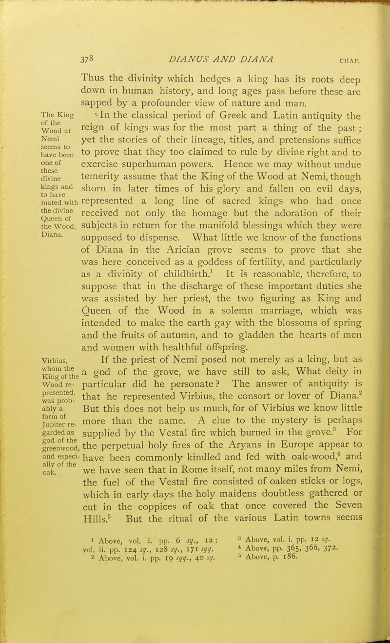 Thus the divinity which hedges a king has its roots deep down in hunian history, and long ages pass before these are sapped by a profounder view of nature and man. The King - In the classical period of Greek and Latin antiquity the Wood at reign of kings was for the most part a thing of the past; Nemi yet the stories of their lineage, titles, and pretensions suffice have been prove that they too claimed to rule by divine right and to one of exercise superhuman powers. Hence we may without undue divine temerity assume that the King of the Wood at Nemi, though kings and shorn in later times of his glory and fallen on evil days, to have . . mated witli represented a long line of sacred kings who had once the divine received not only the homage but the adoration of their Queen or . , ^ ° the Wood, subjects in return for the manifold blessings which they were Diana. supposed to dispense. What little we know of the functions of Diana in the Arician grove seems to prove that she was here conceived as a goddess of fertility, and particularly as a divinity of childbirth.^ It is reasonable, therefore, to suppose that in the discharge of these important duties she was assisted by her priest, the two figuring as King and Queen of the Wood in a solemn marriage, which was intended to make the earth gay with the blossoms of spring and the fruits of autumn, and to gladden the hearts of men and women with healthful offspring. Virbius, If the priest of Nemi posed not merely as a king, but as icingofthe ^ S^'^ ''^ grove, we have still to ask, What deity in Wood re- particular did he personate ? The answer of antiquity is was^prob- '^'^'^ represented Virbius, the consort or lover of Diana.^ ably a But this docs not help us much, for of Virbius we know little ju'i^te/re- ^of^ t^^ ^he name. A clue to the mystery is perhaps gardedas supplied by the Vestal fire which burned in the grove.^ For Ireenwood, the perpetual holy fires of the Aryans in Europe appear to and especi- have been commonly kindled and fed with oak-wood,* and aUy of the ^^^^ ^^^^ Rome itself, not many miles from Nemi, the fuel of the Vestal fire consisted of oaken sticks or logs, which in early days the holy maidens doubtless gathered or cut in the coppices of oak that once covered the Seven Hills.^ But the ritual of the various Latin towns seems 1 Above, vol. i. pp. 6 sq., 12: vol. ii. pp. 124 sq., 128 171 sqt/. 2 Above, vol. i. pp. 19 sqq., 40 si/. ^ Above, vol. i. pp. 12 sq. * Above, pp. 365, 366, 372. ■'» Above, p. 186.