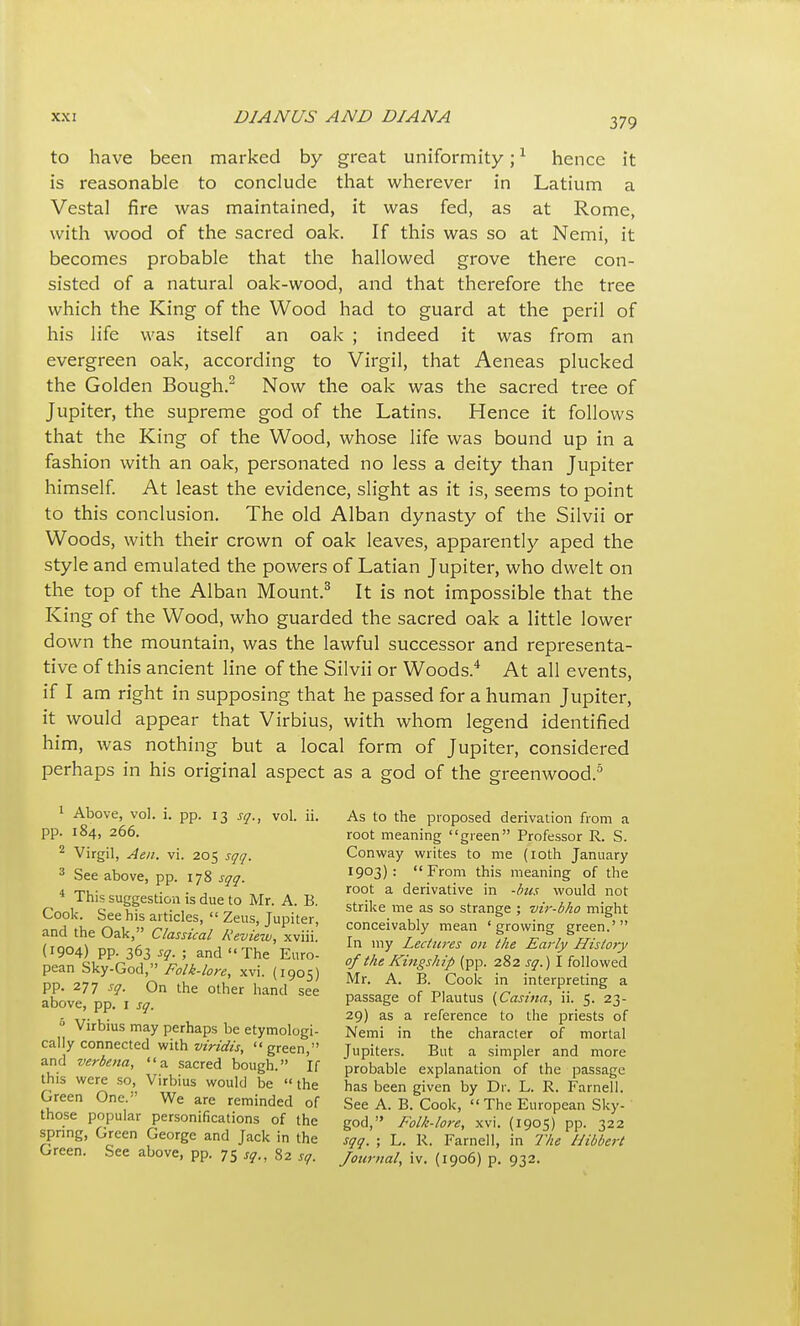 to have been marked by great uniformity; ^ hence it is reasonable to conclude that wherever in Latium a Vestal fire was maintained, it was fed, as at Rome, with wood of the sacred oak. If this was so at Nemi, it becomes probable that the hallowed grove there con- sisted of a natural oak-wood, and that therefore the tree which the King of the Wood had to guard at the peril of his life was itself an oak ; indeed it was from an evergreen oak, according to Virgil, that Aeneas plucked the Golden Bough.^ Now the oak was the sacred tree of Jupiter, the supreme god of the Latins. Hence it follows that the King of the Wood, whose life was bound up in a fashion with an oak, personated no less a deity than Jupiter himself At least the evidence, slight as it is, seems to point to this conclusion. The old Alban dynasty of the Silvii or Woods, with their crown of oak leaves, apparently aped the style and emulated the powers of Latian Jupiter, who dwelt on the top of the Alban Mount.^ It is not impossible that the King of the Wood, who guarded the sacred oak a little lower down the mountain, was the lawful successor and representa- tive of this ancient line of the Silvii or Woods.* At all events, if I am right in supposing that he passed for a human Jupiter, it would appear that Virbius, with whom legend identified him, was nothing but a local form of Jupiter, considered perhaps in his original aspect as a god of the greenwood.^ ' Above, vol. i. pp. 13 sq., vol. ii. pp. 184, 266. ^ Virgil, Aen. vi. 205 sqq. ^ See above, pp. 178 sqq. * This suggestion is due to Mr. A. B. Cook. See his articles,  Zeus, Jupiter, and the Oak, Classical Review, xviii. (1904) pp. 363 sq. ; and The Euro- pean Sky-God, Folk-lore, xvi. (1905) pp. 277 sq. On the other hand see above, pp, i sq. Virbius may perhaps be etymologi- cally connected with viridis,  green, and verbena, a sacred bough. If this were so, Virbius would be  the Green One. We are reminded of those popular personifications of the spring. Green George and Jack in the Green. See above, pp. 75 j^., 82 sq. As to the proposed derivation from a root meaning green Professor R. S. Conway writes to me (loth January 1903): From this meaning of the root a derivative in -bus would not strike me as so strange ; vir-bho might conceivably mean 'growing green.' In my Lectures on the Early History of the Kingship (pp. 282 sq.) I followed Mr. A. B. Cook in interpreting a passage of Plautus (Casina, ii. 5. 23- 29) as a reference to the priests of Nemi in the character of mortal Jupiters. But a simpler and more probable explanation of the passage has been given by Dr. L. R. Farnell. See A. B. Cook,  The European Sky- god, Folk-lore, xvi. (1905) pp. 322 sqq. ; L. R. Farnell, in The Hibbert Journal, iv. (1906) p. 932.