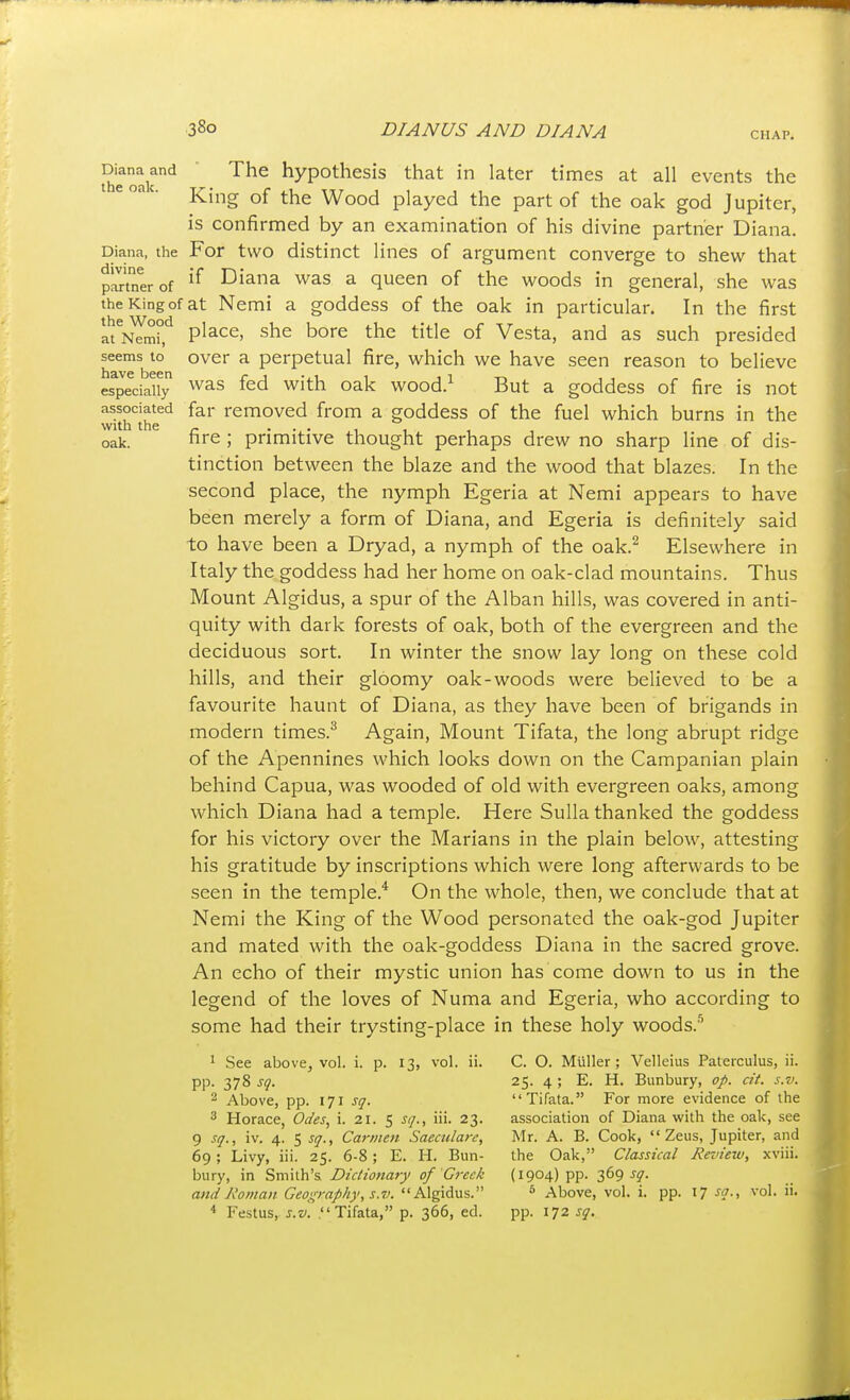 CHAP. Se oak'^ hypothesis that in later times at all events the ' King of the Wood played the part of the oak god Jupiter, is confirmed by an examination of his divine partner Diana. Diana, the For two distinct lines of argument converge to shew that partner of Diana was a queen of the woods in general, she was the King of at Nemi a goddess of the oak in particular. In the first I't^i^mi','^ place, she bore the title of Vesta, and as such presided seems to over a perpetual fire, which we have seen reason to believe efjeciaify ^^^^ fed with oak wood.^ But a goddess of fire is not associated far removed from a goddess of the fuel which burns in the with the _ . . . , , oak. fire ; primitive thought perhaps drew no sharp line of dis- tinction between the blaze and the wood that blazes. In the second place, the nymph Egeria at Nemi appears to have been merely a form of Diana, and Egeria is definitely said to have been a Dryad, a nymph of the oak.^ Elsewhere in Italy the goddess had her home on oak-clad mountains. Thus Mount Algidus, a spur of the Alban hills, was covered in anti- quity with dark forests of oak, both of the evergreen and the deciduous sort. In winter the snow lay long on these cold hills, and their gloomy oak-woods were believed to be a favourite haunt of Diana, as they have been of brigands in modern times.^ Again, Mount Tifata, the long abrupt ridge of the Apennines which looks down on the Campanian plain behind Capua, was wooded of old with evergreen oaks, among which Diana had a temple. Here Sulla thanked the goddess for his victory over the Marians in the plain below, attesting his gratitude by inscriptions which were long afterwards to be seen in the temple.* On the whole, then, we conclude that at Nemi the King of the Wood personated the oak-god Jupiter and mated with the oak-goddess Diana in the sacred grove. An echo of their mystic union has come down to us in the legend of the loves of Numa and Egeria, who according to some had their trysting-place in these holy woods.'^ 1 See above, vol. i. p. 13, vol. ii. C. O. Miiller ; Velleius Paterculus, ii. pp. 378 sq. 25. 4 ; E. H. Bunbury, op. at. s.v. 2 Above, pp. 171 sq. Tifata. For more evidence of the 3 Horace, Odes., i. 21. 5 sq., iii. 23. association of Diana with the oak, see 9 sq., iv. 4. 5 sq.. Carmen Saeculare, Mr. A. B. Cook, Zeus, Jupiter, and 69; Livy, iii. 25. 6-8; E. H. Bun- the Oak, Classical Review, xviii. bury, in Smith's Dictionary of Greek (1904) pp. 369 jjf. and Roman Geography, s.v. Algidus. * Above, vol. i. pp. 17 sq., vol. ii. Festus, s.v. Tifata, p. 366, ed. pp. 172 sq.