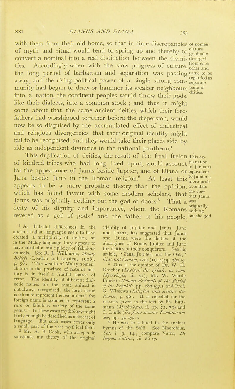 with them from their old home, so that in time discrepancies of nomen- of myth and ritual would tend to spring up and thereby to gra^aiiy convert a nominal into a real distinction between the divini- diverged ties. Accordingly when, with the slow progress of culture, otherTnd the long period of barbarism and separation was passing came to be away, and the rising political power of a single strong com- separate munity had begun to draw or hammer its weaker neighbours p^'''? °^ into a nation, the confluent peoples would throw their gods, like their dialects, into a common stock ; and thus it might come about that the same ancient deities, which their fore- fathers had worshipped together before the dispersion, would now be so disguised by the accumulated effect of dialectical and religious divergencies that their original identity might fail to be recognised, and they would take their places side by side as independent divinities in the national pantheon/ This duplication of deities, the result of the final fusion This ex- of kindred tribes who had long lived apart, would account pi^n^tion - , . , ^ of Janus as tor the appearance of Janus beside Jupiter, and of Diana or equivalent Jana beside Juno in the Roman religion.^ At least this ^Jre^prob- appears to be a more probable theory than the opinion, able than which has found favour with some modern scholars, that [Jat^jlnns Janus was originally nothing but the god of doors.^ That a was deity of his dignity and importance, whom the Romans noth'rng'^ revered as a god of gods* and the father of his people, t'hegod 1 As dialectal differences in the identity of Jupiter and Janus, Juno ancient Italian languages seem to have and Diana, has suggested that Janus created a multiplicity of deities, so and Diana vi'ere the deities of the in the Malay language they appear to aborigines of Rome, Jupiter and Juno have created a multiplicity of fabulous the deities of their conquerors. See his aniinals. See R. J. Wilkinson, Malay article,  Zeus, Jupiter, and the Oak, Beliefs (London and Leyden, 1906), CIasiicalReview,yiv\\\.{\qoa;)-^ii.i(i'jsq. p. 56: The wealth of Malay nomen- 3 -phis is the opinion of Dr. W. H. clature in the province of natural his- Roscher {Lexikon der gi-iech. u. rotn. tory IS in itself a fruitful source of Myihologie, ii. 47), Mr. W. Warde error. The identity of different dial- Fowler {Ro7nan Festivals of the Period ectic names for the same animal is of the Republic,^.^z sqq.),^'aAVxo{. not always recognized: the local name G. Wissowa {Religion nnd Kultus der IS taken to represent the real animal, the Romer, p. 96). It is rejected for the foreign name is assumed to represent a reasons given in the text by Ph. Butt- rare or fabulous variety of the same mann (Mytholo!(us, ii. pp. 72, 79) and genus. In these cases mythology might S. Linde (De Jano summo Romaiwrum fairly enough be described as a disease of deo, pp. 50 sqq.). language. But such cases cover only < He was so saluted in the ancient a small part of the vast mythical field. hymns of the Salii. See Macrobius, - Mr. A. B. Cook, who accepts in Sat. i. 9. 14 ; compare Varro, De substance my theory of the original lingua Latina, vii. 26 sq.