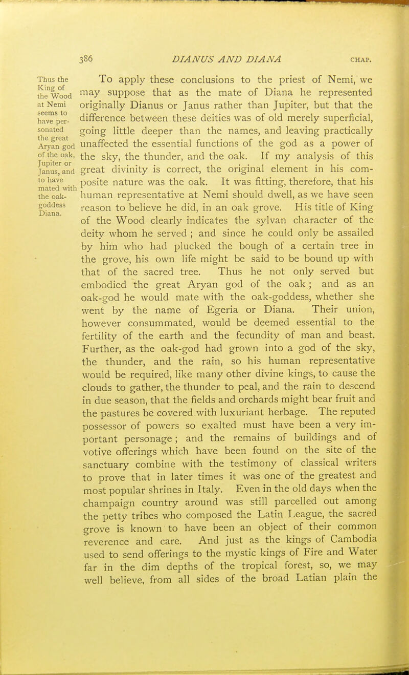 Thus the To apply these conclusions to the priest of Nemi, we thewood suppose that as the mate of Diana he represented at Nemi originally Dianus or Janus rather than Jupiter, but that the have per- difference between these deities was of old merely superficial, sonated going little deeper than the names, and leaving practically AryaiTgod Unaffected the essential functions of the god as a power of of the oak, gj^y^ the thunder, and the oak. If my analysis of this Jupiter or ..... , .... ... Janus, and great divinity IS correct, the original element m his com- to have posite nature was the oak. It was fitting, therefore, that his mated with \ . • i i i i n i the oak- human representative at Nemi should dwell, as we have seen goddess reason to believe he did, in an oak grove. His title of King Diana. ° ° of the Wood clearly indicates the sylvan character of the deity whom he served ; and since he could only be assailed by him who had plucked the bough of a certain tree in the grove, his own life might be said to be bound up with that of the sacred tree. Thus he not only served but embodied the great Aryan god of the oak; and as an oak-god he would mate with the oak-goddess, whether she went by the name of Egeria or Diana. Their union, however consummated, would be deemed essential to the fertility of the earth and the fecundity of man and beast. Further, as the oak-god had grown into a god of the sky, the thunder, and the rain, so his human representative would be required, like many other divine kings, to cause the clouds to gather, the thunder to peal, and the rain to descend in due season, that the fields and orchards might bear fruit and the pastures be covered with luxuriant herbage. The reputed possessor of powers so exalted must have been a very im- portant personage; and the remains of buildings and of votive offerings which have been found on the site of the sanctuary combine with the testimony of classical writers to prove that in later times it was one of the greatest and most popular shrines in Italy. Even in the old days when the champaign country around was still parcelled out among the petty tribes who composed the Latin League, the sacred grove is known to have been an object of their common reverence and care. And just as the kings of Cambodia used to send offerings to the mystic kings of Fire and Water far in the dim depths of the tropical forest, so, we may well believe, from all sides of the broad Latian plain the