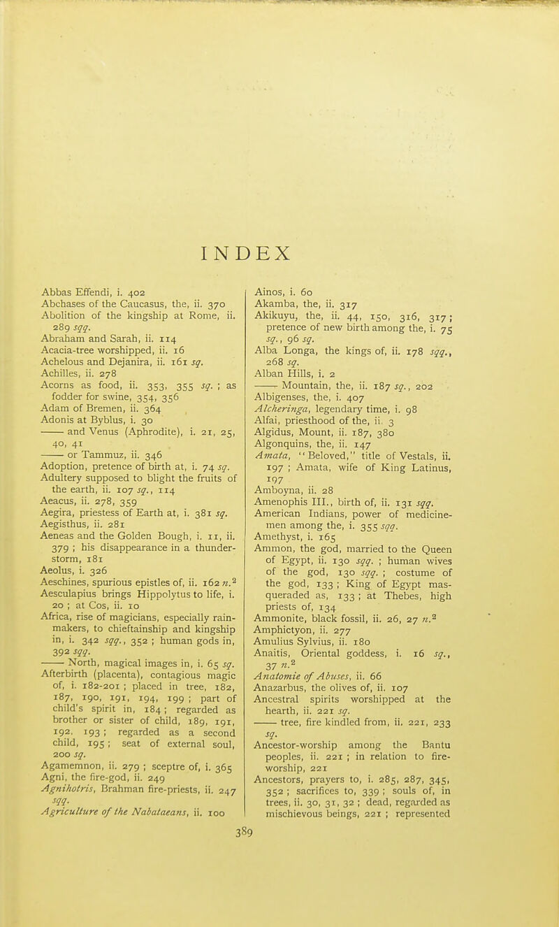 INDEX Abbas Effendi, i. 402 Abchases of the Caucasus, the, ii. 370 Abolition of the kingship at Rome, ii. 289 sqq. Abraham and Sarah, ii. 114 Acacia-tree worshipped, ii. 16 Achelous and Dejanira, ii. 161 sq. Achilles, ii. 278 Acorns as food, ii. 353, 355 sq. ; as fodder for swine, 354, 356 Adam of Bremen, ii. 364 Adonis at Byblus, i. 30 and Venus (Aphrodite), i. 21, 25, 40, 41 or Tammuz, ii. 346 Adoption, pretence of birth at, i. 74 sq. Adultery supposed to bhght the fruits of the earth, ii. 107 sq., 114 Aeacus, ii. 278, 359 Aegira, priestess of Earth at, i. 381 sq. Aegisthus, ii. 281 Aeneas and the Golden Bough, i. 11, ii. 379 ; his disappearance in a thunder- storm, 181 Aeolus, i. 326 Aeschines, spurious epistles of, ii. 162 n.^ Aesculapius brings Hippolytus to life, i. 20 ; at Cos, ii. 10 Africa, rise of magicians, especially rain- makers, to chieftainship and kingship in, i. 342 sqq., 352 ; human gods in, 392 sqq. North, magical images in, i. 65 sq. Afterbirth (placenta), contagious magic of, i. 182-201 ; placed in tree, 182, 187, 190, 191, 194, 199 ; part of child's spirit in, 184; regarded as brother or sister of child, 189, 191, 192, 193 ; regarded as a second child, 195; seat of external soul, 200 sq. Agamemnon, ii. 279 ; sceptre of, i. 365 Agni, the fire-god, ii. 249 Agnihotris, Brahman fire-priests, ii. 247 sqq. Agriculture of the Nabataea7is, ii. 100 Ainos, i. 60 Akamba, the, ii. 317 Akikuyu, the, ii. 44, 150, 316, 317; pretence of new birth among the, i. 75 sq., 96 sq. Alba Longa, the kings of, ii. 178 sqq., 268 sq. Alban Hills, i. 2 Mountain, the, ii. 187 j^., 202 Albigenses, the, i. 407 Alcheringa, legendary time, i. 98 Alfai, priesthood of the, ii, 3 Algidus, Mount, ii. 187, 380 Algonquins, the, ii. 147 Amata, Beloved, title of Vestals, ii. 197 ; Amata, wife of King Latinus, 197 Amboyna, ii. 28 Amenophis III., birth of, ii. 131 sqq. American Indians, power of medicine- men among the, i. 355 sqq. Amethyst, i. 165 Amnion, the god, married to the Queen of Egypt, ii. 130 sqq. ; human wives of the god, 130 sqq. ; costume of the god, 133 ; King of Egypt mas- queraded as, 133 ; at Thebes, high priests of, 134 Ammonite, black fossil, ii. 26, 27 71.^ Amphictyon, ii. 277 Amulius Sylvius, ii. 180 Anaitis, Oriental goddess, i. 16 sq., 37 n.^ Ajiatomie of Abuses, ii. 66 Anazarbus, the olives of, ii. 107 Ancestral spirits worshipped at the hearth, ii. 221 sq. tree, fire kindled from, ii. 221, 233 sq. Ancestor-worship among the Bantu peoples, ii. 221 ; in relation to fire- worship, 221 Ancestors, prayers to, i. 285, 287, 345, 352 ; sacrifices to, 339 ; souls of, in trees, ii. 30, 31, 32 ; dead, regarded as mischievous beings, 221 ; represented