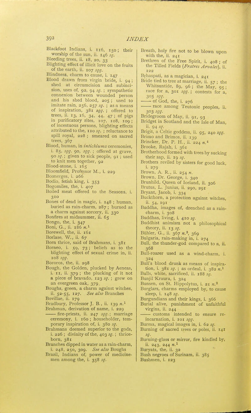 Blackfoot Indians, i. ii6, 150; their worship of the sun, ii. 146 sq. Bleeding trees, ii. 18, 20, 33 Blighting effect of illicit love on the fruits of the earth, ii. 107 sqq. Blindness, charm to cause, i. 147 Blood drawn from virgin bride, i. 94 ; shed at circumcision and subinci- sion, uses of, 92, 94 sq. ; sympathetic connexion between wounded person and his shed blood, 205 ; used to imitate rain, 256, 257 sq. ; as a means of inspiration, 381 sqq. ; offered to trees, ii. 13, 16, 34, 44, 47 ; of pigs in purificatory rites, 107, 108, 109 ; of incestuous persons, blighting effects attributed to the, wo sq. ; reluctance to spill royal, 228 ; smeared on sacred trees, 367 Blood, human, in intichiuma ceremonies, i. 85, sqq. 90, sqq. ; offered at grave, 90 sq.; given to sick people, 91 ; used to knit men together, 92 Blood-stone, i. 165 Bloomfield, Professor M., i. 229 Boanerges, i. 266 Bodio, fetish king, i. 353 Bogomiles, the, i. 407 Boiled meat offered to the Seasons, i. 310 Bones of dead in magic, i. 148 ; human, buried as rain-charm, 287 ; burned as a charm against sorcery, ii. 330 Bonfires at midsummer, ii. 65 Bongo, the, i. 347 Boni, G., ii. 186 Borewell, the, ii. 161 Borlase, W., ii. 67 Bom thrice, said of Brahmans, i. 381 Borneo, i. 59, 73 ; beliefs as to the blighting effect of sexual crime in, ii. 108 sqq. Bororos, the, ii. 298 Bough, the Golden, plucked by Aeneas, i. II, ii. 379 ; the plucking of it not a piece of bravado, 123 sq. ; grew on an evergreen oak, 379 Boughs, green, a charm against witches, ii. 52-55, 127. See also Branches Bovillae, ii. 179 Bradbury, Professor J. B., ii. 139 w.^ Brahman, derivation of name, i. 229 fire-priests, ii. 247 sqq.; marriage ceremony, i. 160 ; householder, tem- porary inspiration of, i. 380 sq. Brahmans deemed superior to the gods, i. 226 ; divinity of the, 403 sq. ; thrice- born, 381 Branches dipped in water as a rain-charm, i. 248, 250, 309. 5«e ato Boughs Brazil, Indians of, power of medicine- men among the, i. 358 sq. Breath, holy fire not to be blown upon with the, ii. 241 Brethren of the Free Spirit, i. 408 ; of the Tilled Fields {Fraires Arvales), ii. 122 Brhaspati, as a magician, i. 241 Bride tied to tree at marriage, ii. 57 ; the Whitsuntide, 89, 96 ; the May, 95 ; race for a, 301 sqq. ; contests for a, 305 m- of God, the, i. 276 race among Teutonic peoples, ii. 303 m- Bridegroom of May, ii. 91, 93 Bridget in Scotland and the Isle of Man, ii. 94 J^?. Brigit, a Celtic goddess, ii. 95, 240 sqq. Brimo and Brimos, ii. 139 Brincker, Dr. P. H., ii. 224 Brooke, Rajah, i. 361 Brotherhood formed with trees by sucking their sap, ii. 19 sq. Brothers reviled by sisters for good luck, i. 279 Brown, A. R., ii. 254 n. Brown, Dr. George, i. 340 Brunhild, Queen of Iceland, ii. 306 Brutus, L. Junius, ii. 290, 291 Bryant, Jacob, i. 334 Buckthorn, a protection against witches, ii. 54, 191 Buddha, images of, drenched as a rain- charm, i. 308 Buddhas, living, i. 410 sq. Buddhist animism not a philosophical theory, ii. 13 sq. Biihler, G., ii. 367 n.^, 369 Bulgaria, rain-making in, i. 274 Bull, the thunder-god compared to a, ii. 368 Bull-roarer used as a wind-charm, i. 324 Bull's blood drunk as means of inspira- tion, i. 381 sq. ; as ordeal, i. 382 Bulls, white, sacrificed, ii. 188 sq. Bunjil Kraura, i. 324 Bunsen, on St. Hippolytus, i. 21 n.^ Burglars, charms employed by, to cause sleep, i. 148 sq. Burgundians and their kings, i. 366 Burial alive, punishment of unfaithful virgins, ii. 244 customs intended to ensure re- incarnation, i. loi sqq. Burma, magical images in, i. 62 sq. Burning of sacred irees or poles, ii. 141 sq. Burning-glass or mirror, fire kindled by, ii. 243, 244 n.^ Buryats, the, ii. 32 Bush negroes of Surinam, ii. 385 Bushmen, i. 123