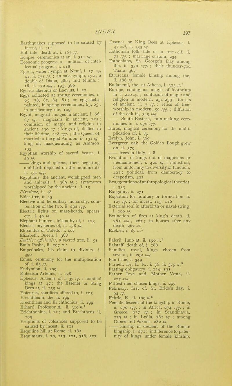 Earthquakes supposed to be caused by incest, ii. iii Ebb tide, death at, i. 167 sq. Eclipse, ceremonies at an, i. 311 sq- Economic progress a condition of intel- lectual progress, i. 218 Egeria, water nymph at Nemi, i. 17-19. 41, ii. 171 sq. ; an oak-nymph, 172 ; a double of Diana, 380 ; and Numa, i. 18, ii. 172 sqq., 193, 380 Egerius Baebius or Laevius, i. 22 Eggs collected at spring ceremonies, ii. 65, 78, 81, 84, 85 ; or egg-shells, painted, in spring ceremonies, 63, 65 ; in purificatory rite, 109 Egypt, magical images in ancient, i. 66, 67 sq. ; magicians in ancient, 225 ; confusion of magic and religion in ancient, 230 sq. ; kings of, deified in their lifetime, 418 sqq. ; the Queen of, married to the god Ammon, ii. 131 sq.; king of, masquerading as Ammon, 133 Egyptian worship of sacred beasts, i. 29 sq. kings and queens, their begetting and birth depicted on the monuments, ii. 131 sqq. Egyptians, the ancient, worshipped men and animals, i. 389 sq. ; sycamores worshipped by the ancient, ii. 15 Eiresione, ii. 48 Elder-tree, ii. 43 Elective and hereditary monarchy, com- bination of the two, ii. 292 sqq. Electric lights on mast-heads, spears, etc., i. 49 sq. Elephant-hunters, telepathy of, i. 123 Eleusis, mysteries of, ii. 138 sq. Elipandus of Toledo, i. 407 Elizabeth, Queen, i. 368 Emblica officinalis, a sacred tree, ii. 51 Emin Pasha, ii. 297 71.' Empedocles, his claim to divinity, i. 390 Emus, ceremony for the multiplication of, i. 85 sq. Endymion, ii. 299 Ephesian Artemis, ii. 128 Ephesus, Artemis of, i. 37 sq. ; nominal kings at, 47; the Essenes or King Bees at, ii. 135 sq. Epicurus, sacrifices offered to, i. 105 Erechtheum, the, ii. 199 Erechthcus and Erichthonius, ii. 199 Erhard, Professor A., ii. 310^.1 Erichthonius, i. 21 ; and Erechtheus, ii. 199 Eruptions of volcanoes supposed to be caused by incest, ii. iii Esquiline hill at Rome, ii. 185 Esquimaux, i. 70, 113, 121, 316, 327 Essenes or King Bees at Ephesus, i. 47 7/.2, ii. 135 sq. Esthonian folk - tale of a tree - elf, ii. 71 sqq. ; marriage custom, 234 Esthonians, St. George's Day among the, ii. 330 sqq. ; their thunder-god Taara, 367 Etruscans, female kinship among the, ii. 286 sq. Eudanemi, the, at Athens, i. 325 n.^ Europe, contagious magic of footprints in, i. 210 sq. ; confusion of magic and religion in modern, 231-233 ; forests of ancient, ii. 7 sq. ; relics of tree- worship in modern, 59 sqq. ; diffusion of the oak in, 349 sqq. South-Eastern, rain-making cere- monies in, i. 272 sqq. Euros, magical ceremony for the multi- plication of, i. 89 Evelyn, John, i. 369 Evergreen oak, the Golden Bough grew on, ii. 379 trees in Italy, i. 8 Evolution of kings out of magicians or medicine-men, i. 420 sq. ; industrial, from uniformity to diversity of function, 421 ; political, from democracy to despotism, 421 Exaggerationsof anthropological theories, i- 333 Exogamy, ii. 271 Expiation for adultery or fornication, ii. 107 sq. ; for incest, 115, 116 External soul in afterbirth or navel-string, i. 200 sq. Extinction of fires at king's death, ii. 261 sqq., 267; in houses after any death, 267 sq. Ezekiel, i. 87 Falerii, Juno at, ii. 190 n.^ Falstaff, death of, i. 168 Families, royal, kings chosen from several, ii. 292 sqq. Fan tribe, i. 349 Farnell, Dr. L. R., i. 36, ii. 379 n.^ Fasting obligatory, i. 124, 131 Father Jove and Mother Vesta, ii. 227 sqq. Fattest men chosen kings, ii. 297 February, first of, St. Bride's day, i. 94 sq. Fehrle, E., ii. 199 w.^ Female descent of the kingship in Rome, ii. 270 sqq. ; in Africa, 274 sqq. ; in Greece, 277 sq. ; in Scandinavia, 279 sq. ; in Lydia, 281 sq. ; among Danes and Saxons, 282 sq. kinship in descent of the Roman kingship, ii. 271; indifference to pater- nity of kings under female kinship,