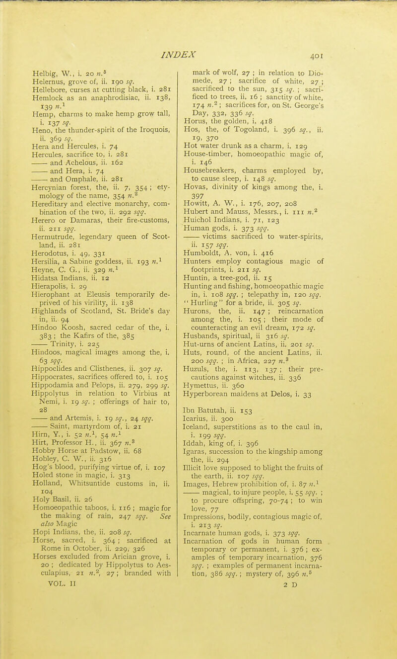 Helbig, W., i. 20 Helernus, grove of, ii. 190 sq. Hellebore, curses at cutting black, i. 281 Hemlock as an anaphrodisiac, ii. 138, 139 Hemp, charms to make hemp gro\y tall, i. sq. Heno, the thunder-spirit of the Iroquois, ii. 369 sq. Hera and Hercules, i. 74 Hercules, sacrifice to, i. 281 and Achelous, ii. 162 smd Hera, i. 74 and Omphale, ii. 281 Hercynian forest, the, ii. 7, 354 ; ety- mology of the name, 354 Hereditary and elective monarchy, com- bination of the two, ii. 292 sqq. Herero or Damaras, their fire-customs, ii. 211 sqq. Hermutrude, legendary queen of Scot- land, ii. 281 Herodotus, i. 49, 331 Hersilia, a Sabine goddess, ii. 193 n.'^ Heyne, C. G., ii. 329 n.^ Hidatsa Indians, ii. 12 Hierapolis, i. 29 Hierophant at Eleusis temporarily de- prived of his virility, ii. 138 Highlands of Scotland, St. Bride's day in, ii. 94 Hindoo Koosh, sacred cedar of the, i. 383 ; the Kafirs of the, 385 Trinity, i. 225 Hindoos, magical images among the, i. 63 sqq. Hippoclides and Clisthenes, ii. 307 sq. Hippocrates, sacrifices offered to, i. 105 Hippodamia and Pelops, ii. 279, 299 sq. Hippolytus in relation to Virbius at Nemi, i. 19 sq. ; offerings of hair to, 28 and Artemis, i. 19 sq., 24 sqq. Saint, martyrdom of, i. 21 Hirn, Y., i. 52 n.^, 54 n.^ Hirt, Professor H., ii. 367 n.^ Hobby Horse at Padstovf, ii. 68 Hobley, C. W., ii. 316 Hog's blood, purifying virtue of, i. 107 Holed stone in magic, i. 313 Holland, Whitsuntide customs in, ii. 104 Holy Basil, ii. 26 Homoeopathic taboos, i. 116 ; magic for the making of rain, 247 sqq. See also Magic Hopi Indians, the, ii. 208 sq. Horse, sacred, i. 364 ; sacrificed at Rome in October, ii. 229, 326 Horses excluded from Arician grove, i. 20 ; dedicated by Hippolytus to Aes- culapius, 21 27; branded with VOL. II mark of wolf, 27 ; in relation to Dio- mede, 27 ; sacrifice of white, 27 ; sacrificed to the sun, 315 sq. ; sacri- ficed to trees, ii. 16 ; sanctity of white, 174 71.^ ; sacrifices for, on St. George's Day, 332, 336 sq. Horus, the golden, i. 418 Hos, the, of Togoland, i. 396 sq., ii. 19. 370 Hot water drunk as a charm, i. 129 House-timber, homoeopathic magic of, i. 146 Housebreakers, charms employed by, to cause sleep, i. 148 sq. Hovas, divinity of kings among the, i. 397 Howitt, A. W., i. 176, 207, 208 Hubert and Mauss, Messrs., i. iii n.'^ Huichol Indians, i. 71, 123 Human gods, i. 373 sqq. victims sacrificed to water-spirits, ii. 157 J??. Humboldt, A. von, i. 416 Hunters employ contagious magic of footprints, i. 211 sq. Huntin, a tree-god, ii. 15 Hunting and fishing, homoeopathic magic in, i. 108 sqq. ; telepathy in, 120 sqq.  Hurling for a bride, ii. 305 sq. Hurons, the, ii. 147 ; reincarnation among the, i. 105 ; their mode of counteracting an evil dream, 172 sq. Husbands, spiritual, ii 316 sq. Hut-urns of ancient Latins, ii. 201 sq. Huts, round, of the ancient Latins, ii. 200 sqq. ; in Africa, 227 n.^ Huzuls, the, i. 113, 137 ; their pre- cautions against witches, ii. 336 Hymettus, ii. 360 Hyperborean maidens at Delos, i. 33 Ibn Batutah, ii. 153 Icarius, ii. 300 Iceland, superstitions as to the caul in, i. 199 sqq. Iddah, king of, i. 396 Igaras, succession to the kingship among the, ii. 294 Illicit love supposed to blight the fruits of the earth, ii. 107 sqq. Images, Hebrew prohibition of, i. 87 n.^ magical, to injure people, i. 55 sqq. ; to procure offspring, 70-74 ; to win love, 77 Impressions, bodily, contagious magic of, i. 213 sq. Incarnate human gods, i. 373 sqq. Incarnation of gods in human form temporary or permanent, i. 376 ; ex- amples of temporary incarnation, 376 sqq. ; examples of permanent incarna- tion, 386 sqq. ; mystery of, 396 w. 2 D