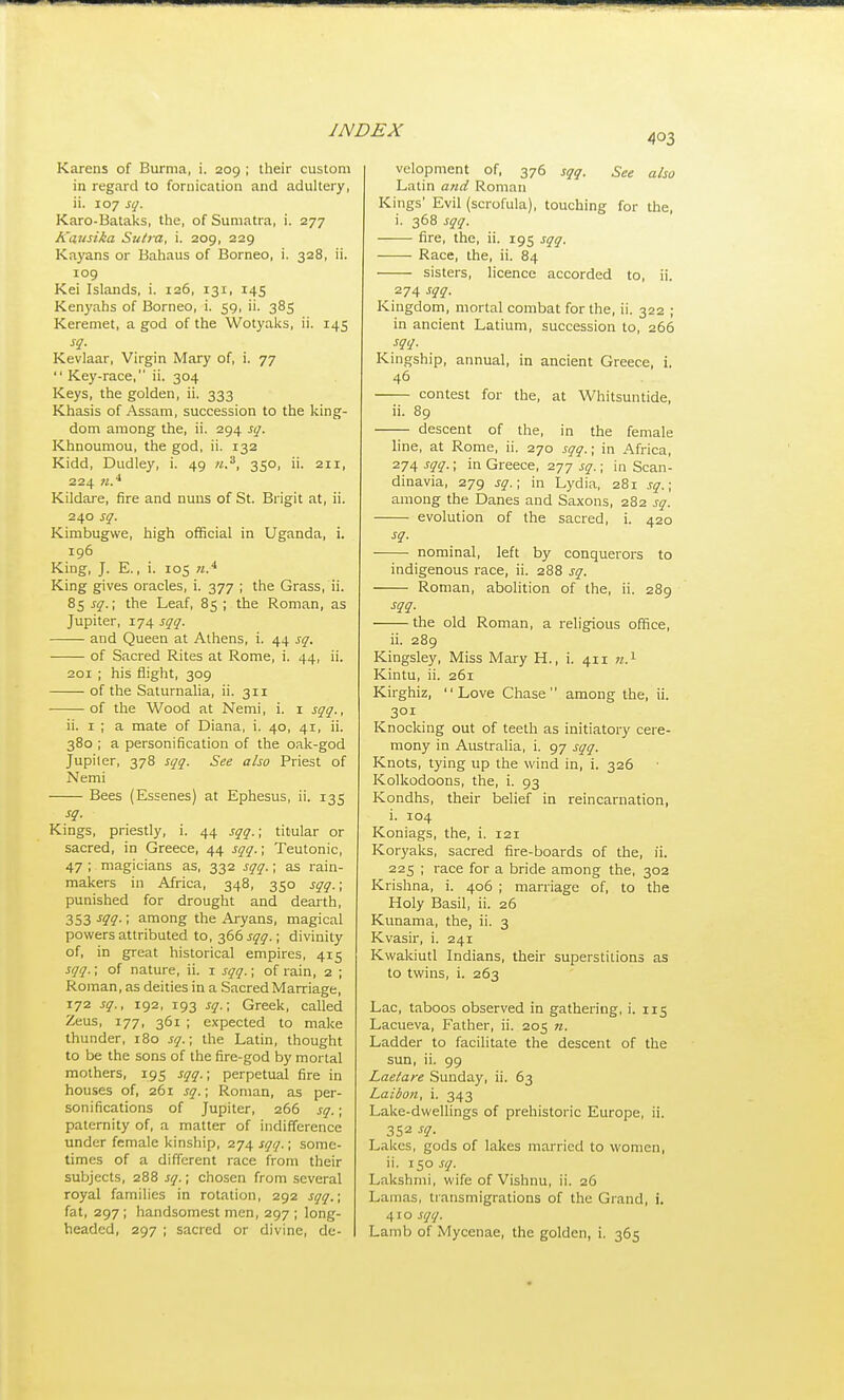 403 Karens of Burma, i. 209 ; their custom in regard to fornication and adultery, ii. 107 sq. Karo-Bataks, the, of Sumatra, i. 277 Kausika Sutra, i. 209, 229 Kayans or Bahaus of Borneo, i. 328, ii. 109 Kei Islands, i. 126, 131, 145 Kenyahs of Borneo, i. 59, ii. 385 Keremet, a god of the Wotyaks, ii. 145 sq. Kevlaar, Virgin Mary of, i. 77  Key-race, ii. 304 Keys, the golden, ii. 333 Khasis of Assam, succession to the king- dom among the, ii. 294 sq. Khnoumou, the god, ii. 132 Kidd, Dudley, i. 49 ji.^, 350, ii. 211, 224 n.* Kildare, fire and nuns of St. Brigit at, ii. 240 sq. Kimbugvve, high official in Uganda, i. 196 King, J. E., i. 105 King gives oracles, i. 377 ; the Grass, ii. 85 sq.; the Leaf, 85 ; the Roman, as Jupiter, 174 sqq. and Queen at Athens, i. 44 sq. of Sacred Rites at Rome, i. 44, ii. 201 ; his flight, 309 of the Saturnalia, ii. 311 of the Wood at Nemi, i. i sqq., ii. I ; a mate of Diana, i. 40, 41, ii. 380 ; a personification of the oak-god Jupiler, 378 sqq. See also Priest of Nemi Bees (Essenes) at Ephesus, ii. 135 sq. Kings, priestly, i. 44 sqq.; titular or sacred, in Greece, 44 sqq.; Teutonic, 47 ; magicians as, 332 sqq.; as rain- makers in Africa, 348, 350 sqq.; punished for drought and dearth, 353 -f??-; among the Aryans, magical powers attributed to, 366 jy^.; divinity of, in great historical empires, 415 sqq.; of nature, ii. i sqq.; of rain, 2 ; Roman, as deities in a Sacred Marriage, 172 sq., 192, 193 sq.; Greek, called Zeus, 177, 361 ; expected to make thunder, 180 sq.; the Latin, thought to be the sons of the fire-god by mortal mothers, 195 sqq.; perpetual fire in houses of, 261 sq.; Roman, as per- sonifications of Jupiter, 266 sq.; paternity of, a matter of indifference under female kinship, 274 sqq.; some- times of a different race from their subjects, 288 sq.; chosen from several royal families in rotation, 292 sqq.; fat, 297 ; handsomest men, 297 ; long- headed, 297 ; sacred or divine, de- velopment of, 376 sqq. See also Latin a?id Roman Kings' Evil (scrofula), touching for the, i. 368 sqq. fire, the, ii. 195 sqq. Race, the, ii. 84 sisters, licence accorded to, ii. 274 sqq. Kingdom, mortal combat for the, ii. 322 ; in ancient Latium, succession to, 266 sqq. Kingship, annual, in ancient Greece, i. 46 contest for the, at Whitsuntide, ii. 89 descent of the, in the female line, at Rome, ii. 270 sqq.; in Africa, 274 sqq.; in Greece, 277 sq.; in Scan- dinavia, 279 sq.; in Lydia, 281 sq.; among the Danes and Saxons, 282 sq. evolution of the sacred, i. 420 sq. nominal, left by conquerors to indigenous race, ii. 288 sq. Roman, abolition of the, ii. 289 sqq. the old Roman, a religious office, ii. 289 Kingsley, Miss Mary H., i. 411 «.i Kintu, ii. 261 Kirghiz, Love Chase among the, ii. 301 Knocking out of teeth as initiatory cere- mony in Australia, i. 97 sqq. Knots, tying up the wind in, i. 326 Kolkodoons, tlie, i. 93 Kondhs, their belief in reincarnation, i. 104 Koniags, the, i. 121 Koryaks, sacred fire-boards of the, ii. 225 ; race for a bride among the, 302 Krishna, i. 406 ; marriage of, to the Holy Basil, ii. 26 Kunama, the, ii. 3 Kvasir, i. 241 Kwakiutl Indians, their superstitions as to twins, i. 263 Lac, taboos observed in gathering, i. 115 Lacueva, Father, ii. 205 n. Ladder to facilitate the descent of the sun, ii. 99 Laetare Sunday, ii. 63 Laibon, i. 343 Lake-dwellings of prehistoric Europe, ii. 352 sq. Lakes, gods of lakes married to women, ii. 150 sq. Lakshmi, wife of Vishnu, ii. 26 Lamas, transmigrations of the Grand, i. 410 sqq. Lamb of Mycenae, the golden, i. 365