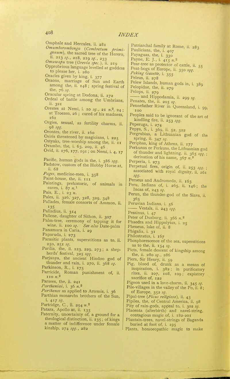 Omphaleand Hercules, ii. 281 Omumborombonga (Combretum primi- gennm), the sacred tree of the Herero, II. 213 sq., 218, 219 sq., 233 Omuwapu tree (Grevia spec), ii. 219 Opprobrious language levelled at goddess to please her, i. 280 Oracles given by king, i. 377 Oraons, marriage of Sun and Earth among the, ii. 148 ; spring festival of the, 76 sq. Oracular spring at Dodona, ii. 172 Ordeal of battle among the Umbrians, ii. 321 Orestes at Nemi, i. 10 sq., 21 n.^, 24; at Troezen, 26 ; cured of his madness,' 161 Orgies, sexual, as fertility charms, ii. 98 sqq. Orontes, the river, ii. 160 Osiris threatened by magicians, i. 225 Ostyaks, tree-worship among the, ii. 11 Ovambo, the, i. 63, 209, ii. 46 Ovid, ii. 176, 177, 191 ; on Nemi, i. 4, 17 Pacific, human gods in the, i. 386 sqq. Padstow, custom of the Hobby Horse at ii. 68 Pages, medicine-men, i. 358 Paint-house, the, ii. iii Paintings, prehistoric, of animals in caves, i. 87 n.'^ Pais, E., i. 23 n. Pales, ii. 326, 327, 328, 329, 348 Pallades, female consorts of Ammon, ii. 13s Palladius, ii. 314 Pallene, daughter of Sithon, ii. 307 Palm-tree, ceremony of tapping it for wine, ii. 100 sq. See also Date-palm Panamara in Caria, i. 29 Paparuda, i. 273 Parasitic plants, superstitions as to, ii. 250, 251 sq. Parilia, the, ii. 123, 229, 273 ; a shep- herds' festival, 325 sqq. Parjanya, the ancient Hindoo god of thunder and rain, i. 270, ii. 368 sq. Parkinson, R., i. 175 Parricide, Roman punishment of, ii. no n.^ Parsees, the, ii. 241 Partheniai, i. 36 n.'^ Parthenos as applied to Artemis, i. 36 Parthian monarchs brothers of the Sun, i. 417 sq- Partridge, C., ii. 294 w.^ Patara, Apollo at, ii. 135 Paternity, uncertainty of, a ground for a theological distinction, ii. 135; of kings a matter of indifference under female kinship, 274 sqq., 282 Patriarchal family at Rome, ii. 283 Paulicians, the, i. 407 Payaguas, the, i. 330 Payne, E; J., i. 415 „.2 Pear-tree as protector of cattle, ii. 5 c Peat-bogs of Europe, ii. 350 sqq. Peking Gazette, i. 355 Peleus, ii. 278 Pelew Islands, human gods in, i. 389 Pelopidae, the, ii. 279 Pelops, ii. 279 and Hippodamia, ii. 299 sq. Penates, the, ii. 205 sq. Pennefather River in Queensland, i. 90 100 Peoples said to be ignorant of the art of kindling fire, ii. 253 sqq. Peperuga, i. 274 Pepys, S., i. 369, ii. 52, 322 Pergrubius, a Lithuanian god of the spring, ii. 347 sq. Periphas, king of Athens, ii. 177 Perkunas or Perkuns, the Lithuanian god of thunder and lightning, ii. 365 sqq. ; derivation of his name, 367 Perperia, i. 273 Perpetual fires, origin of, ii. 253 sqq. ; associated with royal dignity, ii. 261 sqq. Perseus and Andromeda, ii. 163 Peru, Indians of, i. 265, ii. 146; the Incas of, 243 sq. Rerun, the thunder-god of the Slavs, ii. 365 Peruvian Indians, i. 56 Vestals, ii. 243 sqq. Pessinus, i. 47 Peter of Dusburg, ii. 366 w.^ Phaedra and Hippolytus, i. 25 Pheneus, lake of, ii. 8 Phigalia, i. 31 Philostratus, i. 167 Phosphorescence of the sea, superstitions as to the, ii. 154 sq. Picts, female descent of kingship among the, ii. 280 sq., 286 Piers, Sir Henry, ii. 59 Pig, blood of, drunk as a means of inspiration, i. 382 ; in purificatory rites, ii. 107, 108, 109 ; expiatory sacrifice of, 122 Pigeon used in a love-charm, ii. 345 sq. Pile-villages in the valley of the Po, ii. 8; of Europe, 352 sq. Pipal-tree [Ficus j-eligiosa), ii. 43 Pipiles, the, of Central America, ii. 98 Pity of rain-gods, appeal to, i. 302 sq. Placenta (afterbirth) and navel-string, contagious magic of, i. 182-201 Plantain-trees, navel-strings of Baganda buried at foot of, i. 195 Plants, homoeopathic magic to make
