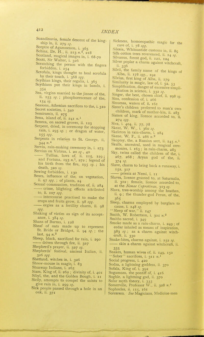 Scandinavia, female descent of the king- ship in, ii. 279 sq. Sceptre of Agamnenon, i. 365 Schinz, Dr. H., ii. 213 «.2 218 Scotland, magical images in, i. 68-70 Scott, Sir Walter, i. 326 Scratching the person with the fingers forbidden, i. 254 Scrofula, kings thought to heal scrofula by their touch, i. 368 sqq. Scythian kings, their regalia, i. 365 Scythians put their kings in bonds, i 354 Sea, virgins married to the jinnee of the, ii. 153 sq. ; phosphorescence of the, 154 Seasons, Athenian sacrifices to the, i. 310 Secret societies, i. 340 Semiramis, ii. 275 Sena, island of, ii. 241 ti^ Seneca, on sacred groves, ii. 123 Serpent, dried, in ceremony for stopping rain, i. 295 sq. ; or dragon of water. Serpents in relation to St. George, ii 344 «-'* Servia, rain-making ceremony in, i. 273 Servius on Virbius, i. 20 sq., 40 Tullius, laws of, ii. 115, 129 ; and Fortuna, 193 n.^, 272 ; legend of his birth from the fire, 195 sq. ; his death, 320 sq. Sewing forbidden, i. 130 Se.xes, influence of the, on vegetation, ii. 97 sqq. ; of plants, 24 Sexual communism, tradition of, ii. 284 crime, blighting effects attributed to, ii. 107 sqq. intercourse practised to make the crops and fruits grow, ii. 98 sqq. orgies as a fertility charm, ii. 98 sqq. Shaking of victim as sign of its accept- ance, i. 384 sq. Shans of Burma, i. 128 Sheaf of oats made up to represent St. Bride or Bridget, ii. 94 sq. ; the last, 94 n.^ Sheep, black, sacrificed for rain, i. 290 driven through fire, ii. 327 Shepherd's prayer, ii. 327 sq. Shepherds' festival, ancient Italian, ii. 326 sqq. Shetland, witches in, i. 326 Shrew-mouse in magic, i. 83 Shuswap Indians, i. 265 Siam, King of, ii. 262 ; divinity of, i. 401 Sibyl, the, and the Golden Bough, i. 11 Sicily, attempts to compel the saints to give rain in, i. 299 sq. Sick people passed through a hole in an oak, ii. 371 Sickness, homoeopathic magic for the cure of, i. 78 sqq. Silesia, Whitsuntide customs in, ii. 85 Silk-cotton trees reverenced, ii. sq Silvanus, forest god, ii. 121, 124 Silver poplar a charm against witchcraft •336 Silvii, the family name of the kings of Alba, ii. 178 sqq., 192 Silvius, first king of Alba, ii. 179 Similarity in magic, law of, i. 52, 53 Simplification, danger of excessive simpli- fication in science, i. 332 sq. Singer, the best, chosen chief, ii. 298 sq. Sins, confession of, i. 266 Sinuessa, waters of, ii. 161 Sister's children preferred to man's own children, mark of mother-kin, ii. 285 Sisters of king, licence accorded to, ii. 274 sqq. Siva, i. 404, ii. 77, 78 Skeat, W. W., i. 360 sq. Skeleton in rain-charm, i. 284 Skene, W. F., ii. 286 n.^ Skoptsy, the, a Russian sect, ii. 145 «.i Skulls, ancestral, used in magical cere- monies, i. 163 ; in rain-charm, 285 Sky, twins called the children of the, i. 267, 268 ; Aryan god of the, ii. 374 sq. Slave, charm to bring back a runaway, i. 152. 317 priests at Nemi, i. 11 Slaves, licence granted to, at Saturnalia, ii. 312 ; female, licence accorded to, at the Nonae Caprotinae, 313 J^f. Slavs, tree-worship among the heathen, ii. 9 ; the thunder-god Perun, of the, 365 Sleep, charms employed by burglais to cause, i. 148 sq. '' Sleep of war, ii. 147 Smith, W. Robertson, i. 301 n.^ Smiths sacred, i. 349 Smoke made as a rain-charm, i. 249 ; of cedar inhaled as means of inspiration, 383 sq.; as a charm against witch- craft, ii. 330 Snake-bites, charms against, i. 152 sq. skin a charm against witchcraft, ii. 335 Snakes, human wives of, ii. 149, 150 Sober sacrifices, i. 311 Social progress, i. 420 Sodza, a lightning goddess, ii. 370 Sofala, King of, i. 392 Sogamozo, the pontiff of, i. 416 Sogble, a lightning god, ii. 370 Solar myth theory, i. 333 Sonierville, Professor W., ii. 328 n.* Sophocles, ii. 115, 161 Sorcerers. Magicians, Medicine men