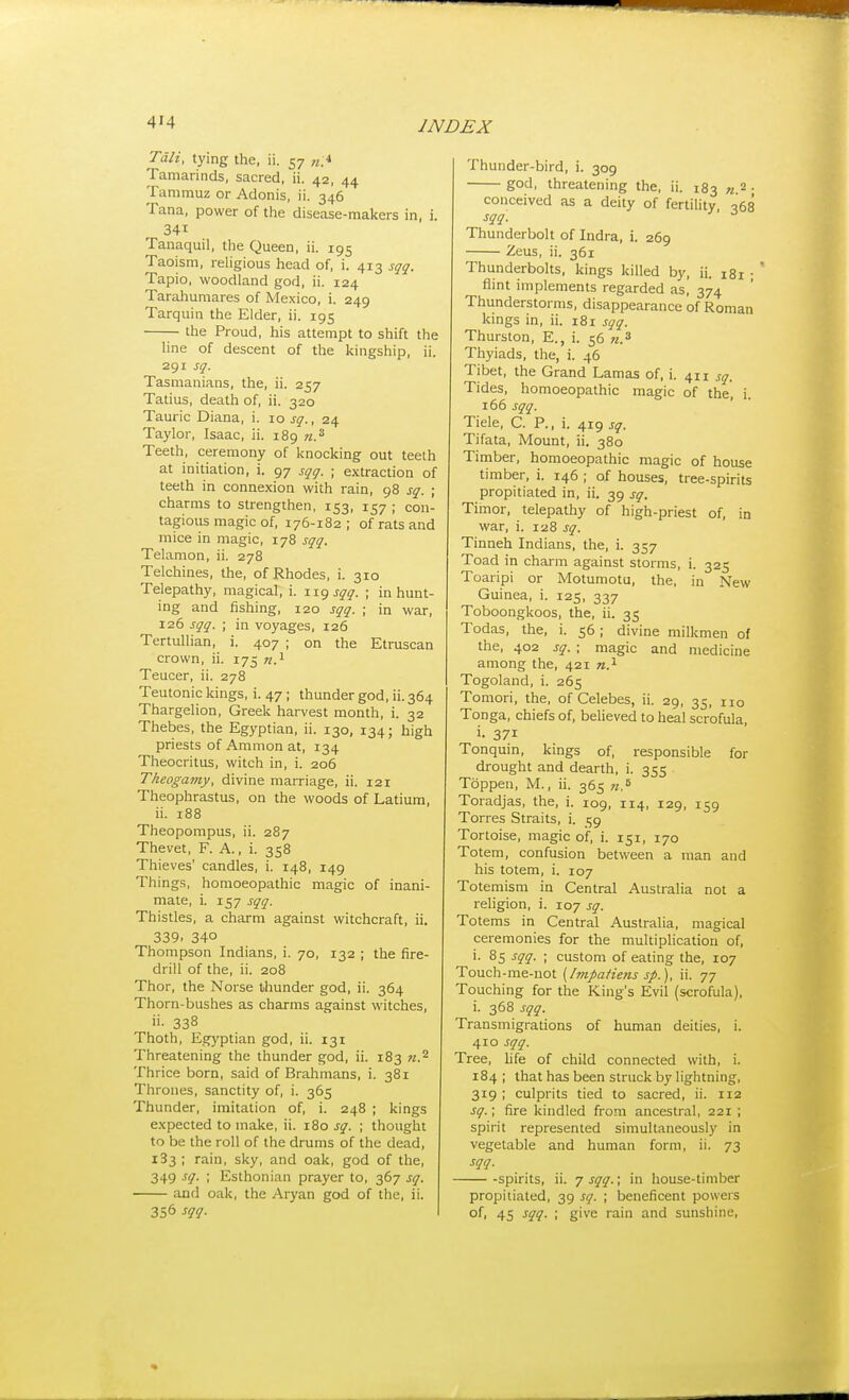 Tali, tying the, ii. 57 Tamarinds, sacred, ii. 42, 44 Tammuz or Adonis, ii. 346 Tana, power of the disease-makers in, i. 341 Tanaquil, the Queen, ii. 195 Taoism, religious head of, i. 413 sqq. Tapio, woodland god, ii. 124 Tarahumares of Mexico, i. 249 Tarquin the Elder, ii. 195 the Proud, his attempt to shift the line of descent of the kingship, ii. 291 sq. Tasmanians, the, ii. 257 Tatius, death of, ii. 320 Tauric Diana, i. 10 sq., 24 Taylor, Isaac, ii. 189 n.^ Teeth, ceremony of knocking out teeth at initiation, i. 97 sqq. ; extraction of teeth in conne.xion with rain, 98 sq. ; charms to strengthen, 153, 157 ; con- tagious magic of, 176-182; of rats and mice in magic, 178 sqq. Telamon, ii. 278 Telchines, the, of Rhodes, i. 310 Telepathy, magical, i. iig sqq. ; in hunt- ing and fishing, 120 sqq. ; in war, 126 sqq. ; in voyages, 126 Tertullian, i. 407 ; on the Etruscan crown, ii. 175 w.i Teucer, ii. 278 Teutonic kings, i. 47; thunder god, ii. 364 Thargelion, Greek harvest month, i. 32 Thebes, the Egyptian, ii. 130, 134; high priests of Amnion at, 134 Theocritus, witch in, i. 206 Theogamy, divine marriage, ii. 121 Theophrastus, on the woods of Latium, ii. 188 Theopompus, ii. 287 Thevet, F. A., i. 358 Thieves' candles, i. 148, 149 Things, homoeopathic magic of inani- mate, i. 157 sqq. Thistles, a charm against witchcraft, ii. 339. 340 Thompson Indians, i. 70, 132 ; the fire- drill of the, ii. 208 Thor, the Norse thunder god, ii. 364 Thorn-bushes as charms against witches, 338 Thoth, Egyptian god, ii. 131 Threatening the thunder god, ii. 183 w.^ Thrice born, said of Brahmans, i. 381 Thrones, sanctity of, i. 365 Thunder, imitation of, i. 248 ; kings e.xpected to make, ii. 180 sq. ; thought to be the roll of the drums of the dead, 183 ; rain, sky, and oak, god of the, 349 sq. ; Esthonian prayer to, 367 sq. and oak, the Aryan god of the, ii. 356 sqq. Thunder-bird, i. 309 god, threatening the, ii. 183 «,2 . conceived as a deity of fertility 068 sqq. Thunderbolt of Indra, i. 269 Zeus, ii. 361 Thunderbolts, kings killed by, ii. 181 ; ' flint implements regarded as, 374 Thunderstorms, disappearance of Roman kings in, ii. 181 sqq. Thurston, E., i. 56 «.« Thyiads, the, i. 46 Tibet, the Grand Lamas of, i. 411 sq. Tides, homoeopathic magic of the, i. 165 sqq. Tiele, C. P., i. 419 sq. Tifata, Mount, ii. 380 Timber, homoeopathic magic of house timber, i. 146 ; of houses, tree-spirits propitiated in, ii. 39 sq. Timor, telepathy of high-priest of, in war, i. 128 sq. Tinneh Indians, the, i. 357 Toad in charm against storms, i. 325 Toaripi or Motumotu, the, in New Guinea, i. 125, 337 Toboongkoos, the, ii. 35 Todas, the, i. 56; divine milkmen of the, 402 sq. : magic and medicine among the, 421 n.^ Togoland, i. 265 Tomori, the, of Celebes, ii. 29, 35, no Tonga, chiefs of, believed to heal scrofula, i- 371 Tonquin, kings of, responsible for drought and dearth, i. 355 Toppen, M., ii. 365 n.^ Toradjas, the, i. 109, 114, 129, 159 Torres Straits, i. 59 Tortoise, magic of, i. 151, 170 Totem, confusion between a man and his totem, i. 107 Totemism in Central Australia not a religion, i. 107 sq. Totems in Central Australia, magical ceremonies for the multiplication of, i. 85 sqq. ; custom of eating the, 107 Touch-me-not (Imfafiens sp.), ii. 77 Touching for the King's Evil (scrofula), i. 368 sqq. Transmigrations of human deities, i. 410 sqq. Tree, hfe of child connected with, i. 184 ; that has been struck by lightning, 319 ; culprits tied to sacred, ii. 112 sq.; fire kindled from ancestral, 221 ; spirit represented simultaneously in vegetable and human form, ii. 73 sqq. -spirits, ii. 7 sqq.; in house-timber propitiated, 39 sq. ; beneficent powers of, 45 sqq. ; give rain and sunshine.