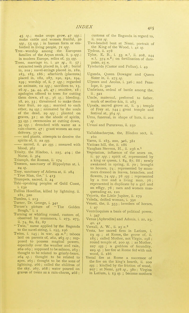 415 45 sq.; make crops grow, 47 sqq.; make cattle and women fruitful, 50 ^91-' SS ^19- I human form or em- bodied in living people, 71 sqq. Tree - worship among the European families of the Aryan stock, ii. 9 sqq.; in modern Europe, relics of, 59 sqq. Trees, marriage to, i. 40 sq., ii. 57 ; extracted teeth placed in, i. 98 ; burial in, 102 ; navel-strings placed in, 182, 183, 185, 186 ; afterbirth (placenta) placed in, 182, 187, 190, 191, 194, 199 ; worship of, ii. 7 sqq.; regarded as animate, 12 sqq.; sacrifices to, 15, 16 sq., 34, 44, 46, 47 ; sensitive, 18 ; apologies offered to trees for cutting them down, 18 sq., 36 sq,; bleeding, 18, 20, 33 ; threatened to make them bear fruit, 20 sqq.; married to each other, 24 sqq.; animated by the souls of the dead, 29 sqq. ; planted on graves, 31 ; as the abode of spirits, 33 -f??- I ceremonies at cutting down, 34 sqq. ; drenched with water as a rain-charm, 47 ; grant women an easy delivery, 57 sq. and plants, attempts to deceive the spirits of, ii. 22 sqq. sacred, ii. 40 sqq. ; smeared with blood, 367 Trinity, the Hindoo, i. 225, 404 ; the Norse, ii. 364 Triumph, the Roman, ii. 174 Troezen, sanctuary of Hippolytus at, i. 24 sq. Troy, sanctuary of Athena at, ii. 284 True Man, the, i. 413 Trumpets, sacred, ii. 24 Tshi-speaking peoples of Gold Coast, i. 132 Tullius Hostilius, killed by lightning, ii. 181, 320 Tumleo, i. 213 Turner, Dr. George, i. 341 Turner's picture of The Golden Bough, i. I Turning or whirling round, custom of, observed by mummers, i. 273, 275, ii. 74, 80, 81, 87 Twin, name applied by the Baganda to the navel-string, i. 195, 196 Twins, i. 145 ; in war, 49 w.^ ; taboos laid on parents of, 262, 263 sq.; sup- posed to possess magical powers, especially over the weather and rain, 262-269 ; supposed to be salmon, 263 ; thought to be related to grizzly-bears, 264 sq. ; thought to be related to apes, 265 ; thought to be the sons of lightning, 266 ; called the children of the sky, 267, 268 ; water poured on customs of the Baganda in regard to, ii. 102 sq. Two-headed bust at Nemi, portrait of the King of the Wood, i. 41 sq. Tydeus, ii. 278 Tylor, E. B., i. 53 72.1, ii. 208, 244 H.l, 3747^.2. fertilisation of date- palm, 25 n. Tyndarids (Castor and Pollux), i. 49 Uganda, Queen Dowager and Queen Sister in, ii. 275 sq. Ulysses and Aeolus, i. 326 ; and Pene- lope, ii. 300 Umbrians, ordeal of battle among the, ii. 321 Uncle, maternal, preferred to father, mark of mother-kin, ii. 285 Upsala, sacred grove at, ii. 9 ; temple of Frey at, 144 ; great temple and festival at, 364 sq. Urns, funereal, in shape of huts, ii. 201 sq. Urvasi and Pururavas, ii. 250 Vallabhacharyas, the, Hindoo sect, ii. 160 Varro, ii. 185, 200, 326, 381 Vatican hill, the, ii. 186 Vaughan Stevens, H., ii. 236 Vegetation, influence of the sexes on, ii. 97 sqq. ; spirit of, represented by a king or queen, i. 84, 87, 88 ; newly awalcened in spring, ii. 70 ; brought to houses, 74 ; represented by mum- mers dressed in leaves, branches, and flowers, 74 sqq., 78 sqq. ; represented by a tree and a living man, 76 ; represented in duplicate by a girl and an effigy, 78 ; men and women mas- querading as, 120 Vejovis, the Little Jupiter, ii. 179 Veleda, deified woman, i. 391 Veneti, the, ii. 353 ; breeders of horses, i. 27 Ventriloquism a basis of political power, i- 347 Venus (Aphrodite) and Adonis, i. 21, 25, 40, 41 Verrall, A. W., ii. 25 n.^ Vesta, her sacred fires in Latium, i. 13 sq. ; at Rome, the grove of, ii. 185 ; called Mother, not Virgin, 198 ; round temple of, 200 sq. ; as Mother, 227 sqq. ; a goddess of fecundity, 229 sq. ; her fire at Rome fed with oak wood, ii. 186 Vestal fire at Rome a successor of the fire on the king's hearth, ii. 200 sqq. ; kindled by the friction of wood, 207 ; at Nemi, 378 sq., 380 ; Virgins