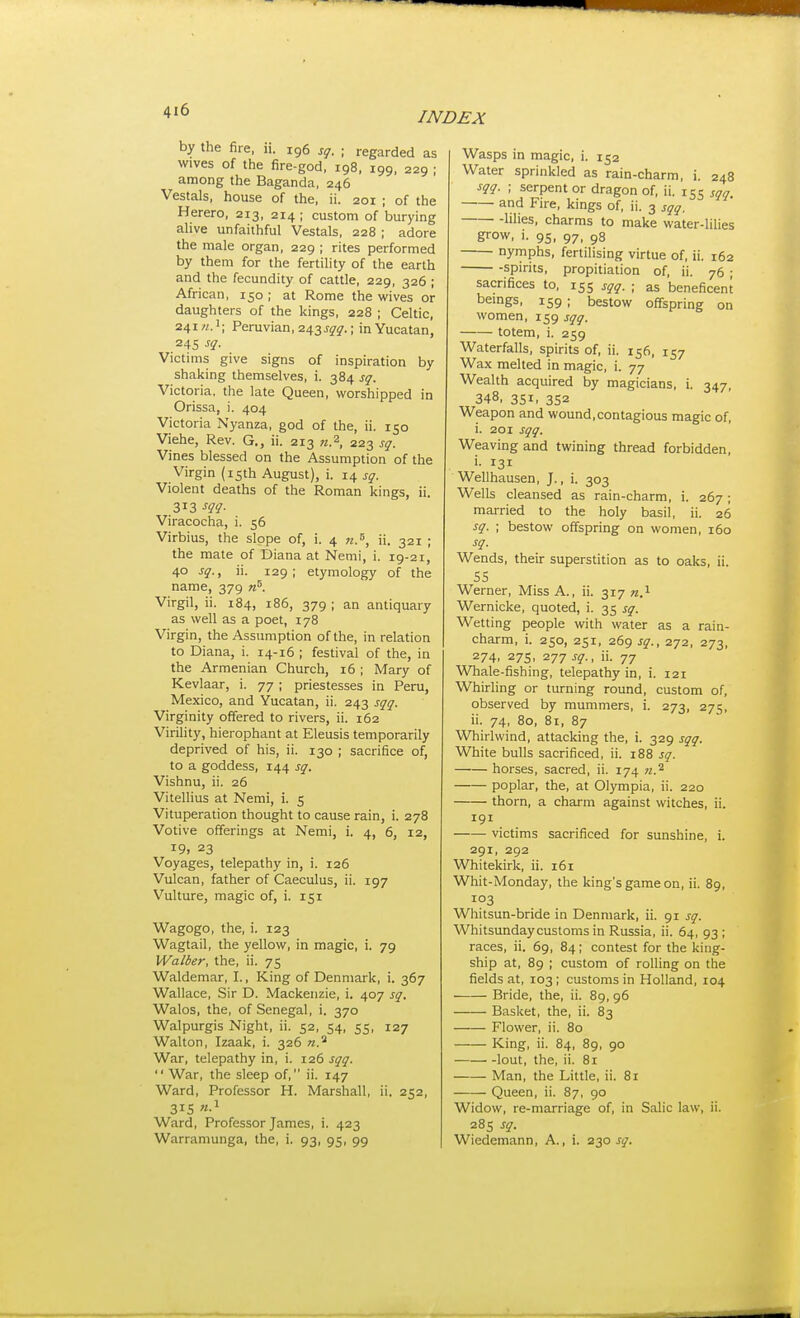 by the fire, li. ig6 sg. ; regarded as wives of the fire-god, 198, 199, 229 ; among the Baganda, 246 Vestals, house of the, ii. 201 ; of the Herero, 213, 214; custom of burying alive unfaithful Vestals, 228 ; adore the male organ, 229 ; rites performed by them for the fertility of the earth and the fecundity of cattle, 229, 326 ; African, 150 ; at Rome the wives or daughters of the kings, 228 ; Celtic, 241?/.'; Peruvian, 243j-y5r.; in Yucatan, 245 ^i- Victims give signs of inspiration by shaking themselves, i. 384 sq. Victoria, the late Queen, worshipped in Orissa, i. 404 Victoria Nyanza, god of the, ii. 150 Viehe, Rev. G., ii. 213 n.^, 223 sq. Vines blessed on the Assumption of the Virgin (15th August), i. 14 sq. Violent deaths of the Roman kings, ii. 313 m- Viracocha, i. 56 Virbius, the slope of, i. 4 n.'^, ii. 321 ; the mate of Diana at Nemi, i. 19-21, 40 sq., ii. 129; etymology of the name, 379 n^. Virgil, ii. 184, 186, 379 ; an antiquary as well as a poet, 178 Virgin, the Assumption of the, in relation to Diana, i. 14-16 ; festival of the, in the Armenian Church, 16 ; Mary of Kevlaar, i. 77 ; priestesses in Peru, Mexico, and Yucatan, ii. 243 sqq. Virginity offered to rivers, ii. 162 Virility, hierophant at Eleusis temporarily deprived of his, ii. 130 ; sacrifice of, to a goddess, 144 sq. Vishnu, ii. 26 Vitellius at Nemi, i. 5 Vituperation thought to cause rain, i. 278 Votive offerings at Nemi, i. 4, 6, 12, 19. 23 Voyages, telepathy in, i. 126 Vulcan, father of Caeculus, ii. 197 Vulture, magic of, i. 151 Wagogo, the, i. 123 Wagtail, the yellow, in magic, i. 79 Walter, the, ii. 75 Waldemar, I., King of Denmark, i. 367 Wallace, Sir D. Mackenzie, i. 407 sq. Walos, the, of Senegal, i. 370 Walpurgis Night, ii. 52, 54, 55, 127 Walton, Izaak, i. 326 n.^ War, telepathy in, i. 126 sqq.  War, the sleep of, ii. 147 Ward, Professor H. Marshall, ii. 252, 315 Ward, Professor James, i. 423 Warramunga, the, i. 93, 95, 99 Wasps in magic, i. 152 Water sprinkled as rain-charm, i. 248 sqq. ; serpent or dragon of, ii. 155 sqq and Fire, kings of, ii. 3 sqq. lilies, charms to make water-lilies grow, i. 95, 97, 98 nymphs, fertilising virtue of, ii. 162 -spirits, propitiation of, ii. 76 ; sacrifices to, 155 sqq. ; as beneficent bemgs, 159 ; bestow offspring on women, 159 sqq. totem, i. 259 Waterfalls, spirits of, ii. 156, 157 Wax melted in magic, i. 77 Wealth acquired by magicians, i. 347, 348, 351. 352 Weapon and wound,contagious magic of, i. 201 sqq. Weaving and twining thread forbidden, i. 131 Wellhausen, J., i. 303 Wells cleansed as rain-charm, i. 267; married to the holy basil, ii. 26 sq. ; bestow offspring on women, 160 sq. Wends, their superstition as to oaks, ii. SS Werner, Miss A., ii. 317 «.i Wernicke, quoted, i. 35 sq. Wetting people with water as a rain- charm, i. 250, 251, 269 sq., 272, 273, 274. 275, 277 sq., ii. 77 Whale-fishing, telepathy in, i. 121 Whirling or turning round, custom of, observed by mummers, i. 273, 275, ii. 74, 80, 81, 87 Whirlwind, attacking the, i. 329 sqq. White bulls sacrificed, ii. 188 sq. horses, sacred, ii. 174 fi.^ poplar, the, at Olympia, ii. 220 thorn, a charm against witches, ii. 191 victims sacrificed for sunshine, i. 291, 292 Whitekirk, ii. 161 Whit-Monday, the king's game on, ii. 89, 103 Whitsun-bride in Denmark, ii. 91 sq. Whitsunday customs in Russia, ii. 64, 93 ; races, ii. 69, 84 ; contest for the king- ship at, 89 ; custom of rolling on the fields at, 103; customs in Holland, 104 Bride, the, ii. 89, 96 Basket, the, ii. 83 Flower, ii. 80 King, ii. 84, 89, 90 lout, the, ii. 81 Man, the Little, ii. 81 Queen, ii. 87, 90 Widow, re-marriage of, in Salic law, ii. 285 sq. Wiedemann, A., i. 230 sq.