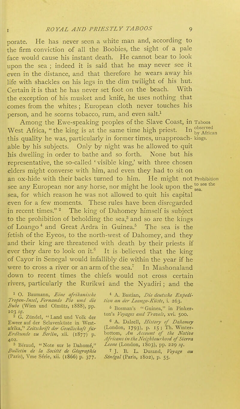 porate. He has never seen a white man and, according to the firm conviction of all the Boobies, the sight of a pale face would cause his instant death. He cannot bear to look upon the sea ; indeed it is said that he may never see it even in the distance, and that therefore he wears away his life with shackles on his legs in the dim twilight of his hut. Certain it is that he has never set foot on the beach. With the exception of his musket and knife, he uses nothing that comes from the whites ; European cloth never touches his person, and he scorns tobacco, rum, and even salt.^ Among the Ewe-speaking peoples of the Slave Coast, in Taboos West Africa,  the king is at the same time high priest. In Afdcln this quality he was, particularly in former times, unapproach- kings, able by his subjects. Only by night was he allowed to quit his dwelling in order to bathe and so forth. None but his representative, the so-called ' visible king,' with three chosen elders might converse with him, and even they had to sit on an ox-hide with their backs turned to him. He might not Prohibition see any European nor any horse, nor might he look upon the ^^^ sea, for which reason he was not allowed to quit his capital even for a few moments. These rules have been disregarded in recent times. ^ The king of Dahomey himself is subject to the prohibition of beholding the sea,^ and so are the kings of Loango ^ and Great Ardra in Guinea.^ The sea is the fetish of the Eyeos, to the north-west of Dahomey, and they and their king are threatened with death by their priests if ever they dare to look on it.'' It is -believed that the king of Cayor in Senegal would infallibly die within the year if he were to cross a river or an arm of the sea. In Mashonaland down to recent times the chiefs would not cross certain rivers, particularly the Rurikwi and the Nyadiri; and the 1 O. Baumann, Ehie afrikanische ^ A. Bastian, Die deutsche Expedi- Trope7t-Insel, Fernando Poo und die Hon an der Loango-Kiiste, i. 263. Bube (Wien und Olmutz, 1888), pp. 5 Bosman's Guinea, in Pinker- t. Zundel,  Land und Volk der ^^S' '^^ 5°°' Eweer auf der Sclavenkiiste in West- ° ^' Dalzell, History of Dahomey a.hiVz,' Zeitschrift der Gesellsckafi fiir (London, 1793), p. 15; Th. Winter- Erdkunde zu Berlin, xii. (1877) P- tiotto™) Account of the Native 402. Africans in the Neighbourhood of Sierra 3 Beraud, Note sur le Dahom^, -^'^'^ (London, 1803), pp. 229 sq. Bulletin de la Sociiti de Geographic < J. B. L. Durand, Voyage au (Paris), Vme S^rie, xii. (1866) p. 377. 6<f;?<fa/(Paris, 1802), p. 55.
