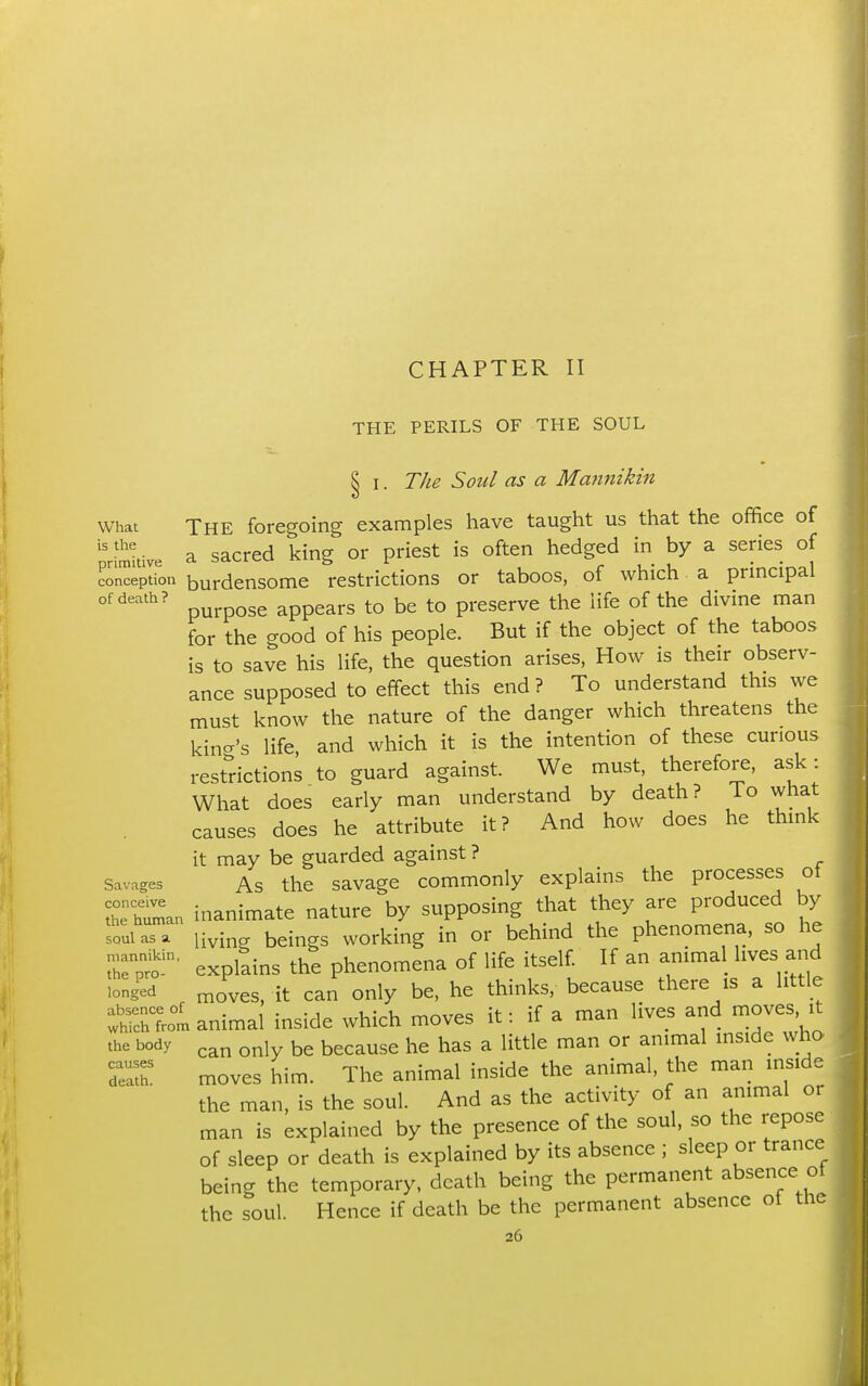 CHAPTER II THE PERILS OF THE SOUL § I. The Soul as a Mannikin What The foregoing examples have taught us that the office of ''riraltive a sacrcd king or priest is often hedged in by a series of coMeptL burdensome restrictions or taboos, of which a principal of death? appears to be to preserve the life of the divine man for the good of his people. But if the object of the taboos is to save his life, the question arises. How is their observ- ance supposed to effect this end? To understand this we must know the nature of the danger which threatens the kind's life and which it is the intention of these curious restrictions to guard against. We must, therefore, ask: What does early man understand by death? To what causes does he attribute it? And how does he think it may be guarded against ? Savages As the savagc commonly explains the processes of therin inanimate nature by supposing that they are produced by loui aT. livin. beings working in or behind the phenomena, so he Tpt-' explains the phenomena of life itself If an animal lives and 'ong'ed „oves, it can only be, he thinks, because there is a little animal inside which moves it: if a man lives and moves, it 'he body be because he has a little man or animal inside who moves him. The animal inside the animal, the man inside the man, is the soul. And as the activity of an animal or man is explained by the presence of the soul, so the repose of sleep or death is explained by its absence ; sleep or trance being the temporary, death being the permanent absence ot the soul. Hence if death be the permanent absence of the