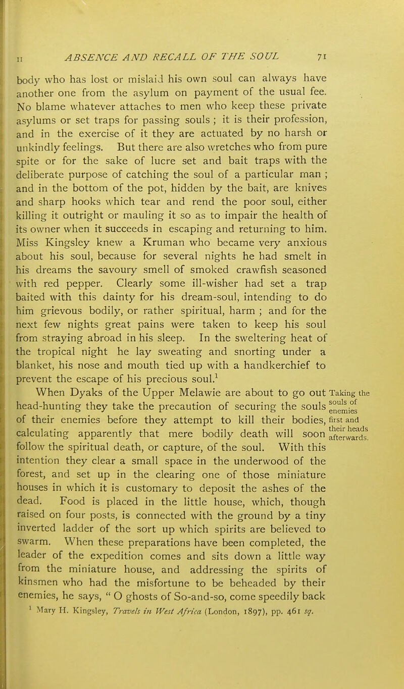 body who has lost or mislaid his own soul can always have another one from the asylum on payment of the usual fee. No blame whatever attaches to men who keep these private asylums or set traps for passing souls ; it is their profession, and in the exercise of it they are actuated by no harsh or unkindly feelings. But there are also wretches who from pure spite or for the sake of lucre set and bait traps with the deliberate purpose of catching the soul of a particular rnan ; and in the bottom of the pot, hidden by the bait, are knives and sharp hooks which tear and rend the poor soul, either killing it outright or mauling it so as to impair the health of its owner when it succeeds in escaping and returning to him. Miss Kingsley knew a Kruman who became very anxious about his soul, because for several nights he had smelt in his dreams the savoury smell of smoked crawfish seasoned ■ with red pepper. Clearly some ill-wisher had set a trap baited with this dainty for his dream-soul, intending to do him grievous bodily, or rather spiritual, harm ; and for the next few nights great pains were taken to keep his soul from straying abroad in his sleep. In the sweltering heat of the tropical night he lay sweating and snorting under a blanket, his nose and mouth tied up with a handkerchief to prevent the escape of his precious soul.^ When Dyaks of the Upper Melawie are about to go out Taking the head-hunting they take the precaution of securing the souls g°g|^i^ of their enemies before they attempt to kill their bodies, first and calculating apparently that mere bodily death will soon afterwards^, follow the spiritual death, or capture, of the soul. With this intention they clear a small space in the underwood of the forest, and set up in the clearing one of those miniature houses in which it is customary to deposit the ashes of the dead. Food is placed in the little house, which, though raised on four posts, is connected with the ground by a tiny inverted ladder of the sort up which spirits are believed to swarm. When these preparations have been completed, the leader of the expedition comes and sits down a little way from the miniature house, and addressing the spirits of kinsmen who had the misfortune to be beheaded by their enemies, he says,  O ghosts of So-and-so, come speedily back ' Mary H. Kingsley, Travels in West Africa (London, 1897), pp. 461 sq.