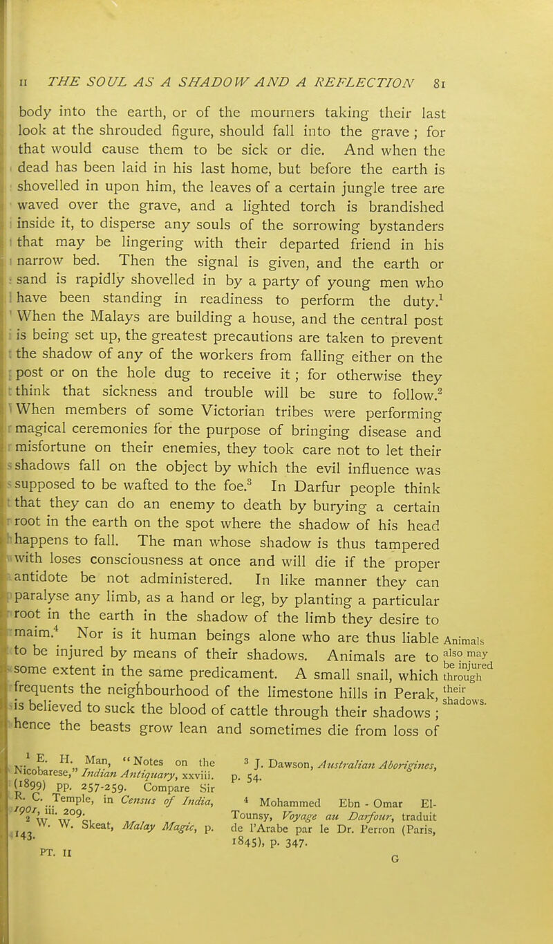 body into the earth, or of the mourners taking their last look at the shrouded figure, should fall into the grave ; for that would cause them to be sick or die. And when the ^ dead has been laid in his last home, but before the earth is : shovelled in upon him, the leaves of a certain jungle tree are • waved over the grave, and a lighted torch is brandished i inside it, to disperse any souls of the sorrowing bystanders I that may be lingering with their departed friend in his I narrow bed. Then the signal is given, and the earth or : sand is rapidly shovelled in by a party of young men who 1 have been standing in readiness to perform the duty.^ ' When the Malays are building a house, and the central post i is being set up, the greatest precautions are taken to prevent t the shadow of any of the workers from falling either on the post or on the hole dug to receive it; for otherwise they think that sickness and trouble will be sure to follow.^ When members of some Victorian tribes were performing magical ceremonies for the purpose of bringing disease and misfortune on their enemies, they took care not to let their ^ shadows fall on the object by which the evil influence was supposed to be wafted to the foe.^ In Darfur people think that they can do an enemy to death by burying a certain root in the earth on the spot where the shadow of his head happens to fall. The man whose shadow is thus tampered with loses consciousness at once and will die if the proper antidote be not administered. In like manner they can paralyse any limb, as a hand or leg, by planting a particular root in the earth in the shadow of the limb they desire to maim.*^ ^ Nor is it human beings alone who are thus liable Animals to be injured by means of their shadows. Animals are to '^^ ^^ some extent in the same predicament. A small snail, which t^^ixf frequents the neighbourhood of the limestone hills in Perak, -^^l IS believed to suck the blood of cattle through their shadows / hence the beasts grow lean and sometimes die from loss of k'  ° ' J- Dawson, Australian Aborigines, ^■^'^o\ax^5^» Indian Antiquary, yiyivm. p. 54. ''899) pp. 257-259. Compare Sir tQOi' -'^^'P'^' ^^ f * Mohammed Ebn - Omar El- 2^w'ix7°^oi Tounsy, Voyage an Darfotir, traduit ^- ^^^^'^^ ^'^^'^y ^''Sic, p. de I'Arabe par le Dr. Perron (Paris, shadows. '43 PT. II 1845). P- 347- G