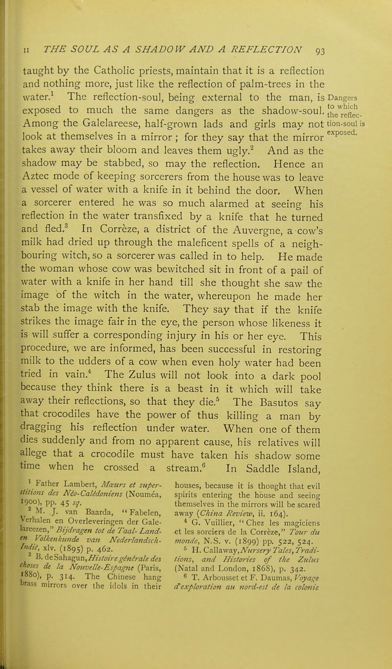 taught by the Catholic priests, maintain that it is a reflection and nothing more, just like the reflection of palm-trees in the water.^ The reflection-soul, being external to the man, is Dangers exposed to much the same dangers as the shadow-soul. Jhe^relkc Among the Galelareese, half-grown lads and girls may not tion-soui look at themselves in a mirror ; for they say that the mirror takes away their bloom and leaves them ugly.^ And as the shadow may be stabbed, so may the reflection. Hence an Aztec mode of keeping sorcerers from the house was to leave a vessel of water with a knife in it behind the door. When a sorcerer entered he was so much alarmed at seeing his reflection in the water transfixed by a knife that he turned and fled.^ In Correze, a district of the Auvergne, a cow's milk had dried up through the maleficent spells of a neigh- bouring witch, so a sorcerer was called in to help. He made the woman whose cow was bewitched sit in front of a pail of water with a knife in her hand till she thought she saw the image of the witch in the water, whereupon he made her stab the image with the knife. They say that if the knife strikes the image fair in the eye, the person whose likeness it is will suffer a corresponding injury in his or her eye. This procedure, we are informed, has been successful in restoring milk to the udders of a cow when even holy water had been tried in vain.* The Zulus will not look into a dark pool because they think there is a beast in it which will take away their reflections, so that they die.^ The Basutos say that crocodiles have the power of thus killing a man by dragging his reflection under water. When one of them dies suddenly and from no apparent cause, his relatives will allege that a crocodile must have taken his shadow some time when he crossed a stream. In Saddle Island, ' Father Lambert, Maurs et super- houses, because it is thought that evil stiiions des Nio-Calidonie7is (Noumea, spirits entering the house and seeing 1900), pp. 45 sq. themselves in the minors will be scared M. J. van Baarda, Fabelen, ■i.-^z.y {China Review, \\. 1(30,). Verhalen en Overleveringen der Gale- G. Vuillier,  Chez les magiciens lareezen, Bijdragen tot de Taal- Land- -et les sorciers de la Correze, Tow du en Volkenkunde van Nederlandsch- monde, N.S. v. (1899) pp. 522, 524. Indie, xlv. (1895) p. 462. 6 Yi.Q.2\\?c^vj,NurseryTales,Tradi- ^■<ieSa.ha.gun,/7istoiregtfni<raledes tions, and Histories of the Zulus rT\ ^ Notivdle-Espagne (Paris, (Natal and London, 1868), p. 342. I880), p. 314. The Chinese hang « T. Arbousset et F. Daumas, F;y/af« brass mirrors over the idols in their ^exploration au nord-e.st de la colonie