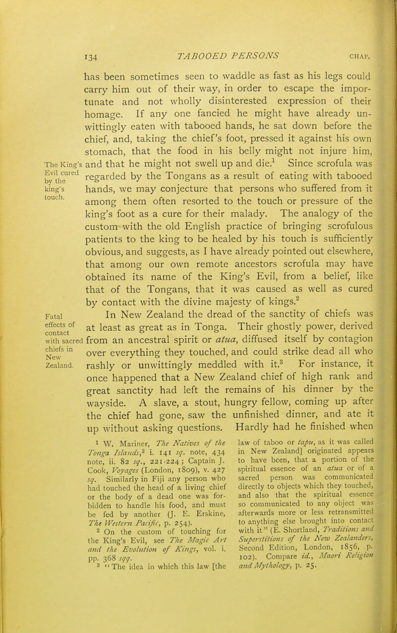 has been sometimes seen to waddle as fast as his legs could carry him out of their way, in order to escape the impor- tunate and not wholly disinterested expression of their homage. If any one fancied he might have already un- wittingly eaten with tabooed hands, he sat down before the chief, and, taking the chief's foot, pressed it against his own stomach, that the food in his belly might not injure him. The King's and that he might not swell up and die.^ Since scrofula was by'the'^^'^ regarded by the Tongans as a result of eating with tabooed king's hands, we may conjecture that persons who suffered from it among them often resorted to the touch or pressure of the king's foot as a cure for their malady. The analogy of the custom with the old English practice of bringing scrofulous patients to the king to be healed by his touch is sufficiently obvious, and suggests, as I have already pointed out elsewhere, that among our own remote ancestors scrofula may have obtained its name of the King's Evil, from a belief, like that of the Tongans, that it was caused as well as cured by contact with the divine majesty of kings.^ Fatal In New Zealand the dread of the sanctity of chiefs was contact^ at least as great as in Tonga. Their ghostly power, derived with sacred from an ancestral spirit or atua, diffused itself by contagion New^everything they touched, and could strike dead all who Zealand, rashly or unwittingly meddled with it.^ For instance, it once happened that a New Zealand chief of high rank and great sanctity had left the remains of his dinner by the wayside. A slave, a stout, hungry fellow, coming up after the chief had gone, saw the unfinished dinner, and ate it up without asking questions. Hardly had he finished when 1 W. Mariner, The Natives of the law of taboo or tapu, as it was called Tonga Islands,^ i. 141 sq. note, 434 in New Zealand] originated appears note, ii. 82 sq., 221-224; Captain J. to have been, that a portion of the Cook, Voyages (London, 1809), v. 427 spiritual essence of an attia or of a sq. Similarly in Fiji any person who sacred person was communicatL- i had touched the head of a living chief directly to objects which they touchc or the body of a dead one was for- and also that the spiritual essence bidden to handle his food, and must so communicated to any object was be fed by another (J. E. Erskine, afterwards more or less retransmitted The Western Pacific, p. 254). to anything else brought into contact 2 On the custom of touching for with it (E. Shortland, T/W/Wc'/w the King's Evil, see The Magic Art Superstitious of the New Zealand.: and the Evolution of Kings, vol. i. Second Edition, London, 1856, p. pp. 368 sqq. 102). Compare id., Maori Religion 3 The idea in which this law [the and Mythology, p. 25.