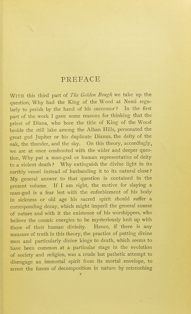 PREFACE With this third part of The Golden Bough we take up the question, Why had the King of the Wood at Nemi regu- larly to perish by the hand of his successor ? In the first part of the work I gave some reasons for thinking that the priest of Diana, who bore the title of King of the Wood beside the still lake among the Alban Hills, personated the great god Jupiter or his duplicate Dianus, the deity of the oak, the thunder, and the sky. On this theory, accordingly, we are at once confronted with the wider and deeper ques- tion, Why put a man-god or human representative of deity to a violent death ? Why extinguish the divine light in its earthly vessel instead of husbanding it to its natural close ? My general answer to that question is contained in the present volume. If I am right, the motive for slaying a man-god is a fear lest with the enfeeblement of his body in sickness or old age his sacred spirit should suffer a corresponding decay, which might imperil the general course of nature and with it the existence of his worshippers, who believe the cosmic energies to be mysteriously knit up with those of their human divinity. Hence, if there is any measure of truth in this theory, the practice of putting divine men and particularly divine kings to death, which seems to have been common at a particular stage in the evolution of society and religion, was a crude but pathetic attempt to disengage an immortal spirit from its mortal envelope, to arrest the forces of decomposition in nature by retrenching