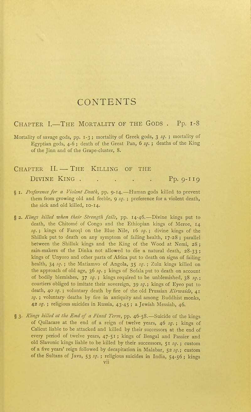 CONTENTS Chapter I.—The Mortality of the Gods . Pp. 1-8 Mortality of savage gods, pp. 1-3 ; mortality of Greek gods, 3 sq. ; mortality of Egyptian gods, 4-6 ; death of the Great Pan, 6 sq. ; deaths of the King of the Jinn and of the Grape-cluster, 8. Chapter II. — The Killing of the Divine King Pp. 9-119 § 1. Preference for a Violent Death, pp. 9-14.—Human gods killed to prevent them from growing old and feeble, 9 sq. ; preference for a violent death, the sick and old killed, 10-14. § 2. Kings killed when their Strength fails, pp. 14-46.—Divine kings put to death, the Chitome of Congo and the Ethiopian kings of Meroe, 14 sq. ; kings of Fazoql on the Blue Nile, 16 sq. ; divine kings of the Shilluk put to death on any symptom of failing health, 17-28 ; parallel between the Shilluk kings and the King of the Wood at Nemi, 28 ; rain-makers of the Dinka not allowed to die a natural death, 28-33 5 kings of Unyoro and other parts of Africa put to death on signs of failing health, 34 sq. ; the Matiamvo of Angola, 35 sq. ; Zulu kings killed on the approach of old age, 36 sq. ; kings of Sofala put to death on account of bodily blemishes, 37 sq. ; kings required to be unblemished, 38 sq.; courtiers obliged to imitate their sovereign, 39 sq.; kings of Eyeo put to death, 40 sq. ; voluntary death by fire of the old Prussian Kirwaido, 41 sq. ; voluntary' deaths by fire in antiquity and among Buddhist monks, 42 sq. ; religious suicides in Russia, 43-45 ; a Jewish Messiah, 46. § 3. Kings killed at the End of a Fixed Term, pp. 46-58.—Suicide of the kings of Quilacare at the end of a reign of twelve years, 46 sq. % kings of Calicut liable to be attacked and killed by their successors, at the end of every period of twelve years, 47-51 ; kings of Bengal and Passier and old Slavonic kings liable to be killed by their successors, 51 sq. ; custom of a five years' reign followed by decapitation in Malabar, 52 sq.; custom of the Sultans of Java, 53 sq. ; religious suicides in India, 54-56 ; kings