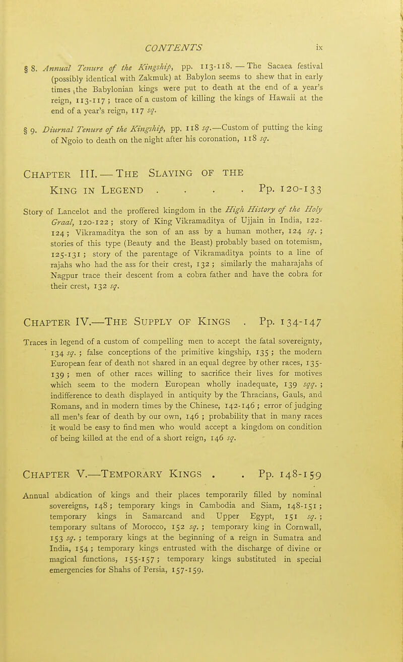 §8. Annual Tenure of the Kingship, pp. 113-118. — The Sacaea festival (possibly identical with Zakmuk) at Babylon seems to shew that in early times vthe Babylonian kings were put to death at the end of a year's reign, 113-117; trace of a custom of killing the kings of Hawaii at the end of a year's reign, 117 sq. § 9. Diurnal Tenure of the Kingship, pp. 118 jy.—Custom of putting the king of Ngoio to death on the night after his coronation, 118 jy. Chapter III. — The Slaying of the King in Legend . . . . Pp. 120-133 Story of Lancelot and the proffered kingdom in the High History of the Holy Graal, 120-122; story of King Vikramaditya of Ujjain in India, 122- 124; Vikramaditya the son of an ass by a human mother, 124 sq. ; stories of this type (Beauty and the Beast) probably based on totemism, 125-131 ; story of the parentage of Vikramaditya points to a line of rajahs who had the ass for their crest, 132 ; similarly the maharajahs of Nagpur trace their descent from a cobra father and have the cobra for their crest, 132 sq. Chapter IV.—The Supply of Kings . Pp. 134-147 Traces in legend of a custom of compelling men to accept the fatal sovereignty, 134 sq. ; false conceptions of the primitive kingship, 135 ; the modern European fear of death not shared in an equal degree by other races, 135- 139 ; men of other races willing to sacrifice their lives for motives which seem to the modern European wholly inadequate, 139 sqq. ; indifference to death displayed in antiquity by the Thracians, Gauls, and Romans, and in modern times by the Chinese, 142-146 ; error of judging all men's fear of death by our own, 146 ; probability that in many races it would be easy to find men who would accept a kingdom on condition of being killed at the end of a short reign, 146 sq. Chapter V.—Temporary Kings . . Pp. 148-159 Annual abdication of kings and their places temporarily filled by nominal sovereigns, 148; temporary kings in Cambodia and Siam, 148-151 ; temporary kings in Samarcand and Upper Egypt, 151 sq. ; temporary sultans of Morocco, 152 sq. ; temporary king in Cornwall, 153 sq. ; temporary kings at the beginning of a reign in Sumatra and India, 154; temporary kings entrusted with the discharge of divine or magical functions, 155-157; temporary kings substituted in special emergencies for Shahs of Persia, 157-159.