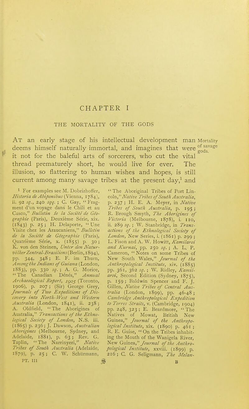 THE MORTALITY OF THE GODS AT an early stage of his intellectual development man Mortality deems himself naturally immortal, and imagines that were °o^sVage it not for the baleful arts of sorcerers, who cut the vital thread prematurely short, he would live for ever. The illusion, so flattering to human wishes and hopes, is still current among many savage tribes at the present day,1 and 1 For examples see M. Dobrizhoffer, Historia de Abiponibus (Vienna, 1784), ii. 92 sq., 240 sqq. ; C. Gay, Frag- ment d'un voyage dans le Chili et au Cusco, Bulletin ie la Sociele de Geo- graphic (Paris), Deuxieme Serie, xix. (1843) p. 25; H. Delaporte,  Une Visite chez les Araucaniens, Bulletin de la Socitti de Giographie (Paris), Quatrieme Serie, x. (1855) p, 30; K. von den Steinen, Unter den Natur- vblker Zeniral-Brasiliens (Berlin, 1894), pp. 344, 348; E. F. im Thurn, Among the Indians of Gitiana (London, 1883), pp. 330 sq. ; A. G. Morice, The Canadian Denes, Annual Archaeological Report, jyoj (Toronto, 1906), p. 207 ; (Sir) George Grey, Journals of Two Expeditions of Dis- covery into North- West and Western Australia (London, 1841), ii. 238; A. Oldfield, The Aborigines of Australia, Transactions of the Ethno- logical Society of London, N.S. iii. (1865) p. 236; J. Dawson, Australian Aborigines (Melbourne, Sydney, and Adelaide, 1881), p. 63 ; Rev. G. Taplin, The Narrinyeri, Native Tribes of South Australia (Adelaide, 1879), P- 25 ; C. W. Schurmann, PT. Ill The Aboriginal Tribes of Port Lin- coln, Native Tribes of South Australia, p. 237 ; H. E. A. Meyer, in Native Tribes of South Australia, p. 195 ; R. Brough Smyth, The Aborigines of Victoria (Melbourne, 1878), i. no, ii. 289 sq. ; W. Stanbridge, in Trans- actions of the Ethnological Society of Londo?i, New Series, i. (1861) p. 299 ; L. Fison and A. W. Howitt, Kamilaroi and Kurnai, pp. 250 sq. ; A. L. P. Cameron,  Notes on some Tribes of New South Wales, Journal of the Anthropological Institute, xiv. (1885) pp. 361, 362 sq. ; W. Ridley, A'amil- aroi, Second Edition (Sydney, 1875), p. 159; Baldwin Spencer and F. J. Gillen, Native Tribes of Central Aus- tralia (London, 1899), PP- 46-48; Cambridge Anthropological Expedition to Torres Straits, v. (Cambridge, 1904) pp. 248, 323; E. Beardmore, The Natives of Mowat, British New Guinea, Journal of the Anthropo- logical Institute, xix. (1890) p. 461 ; R. E. Guise,  On the Tribes inhabit- ing the Mouth of the Wanigela River, New Guinea, Journal of the Anthro- pological Institute, xxviii. (1899) p. 216; C. G. Seligmann, The Melan-