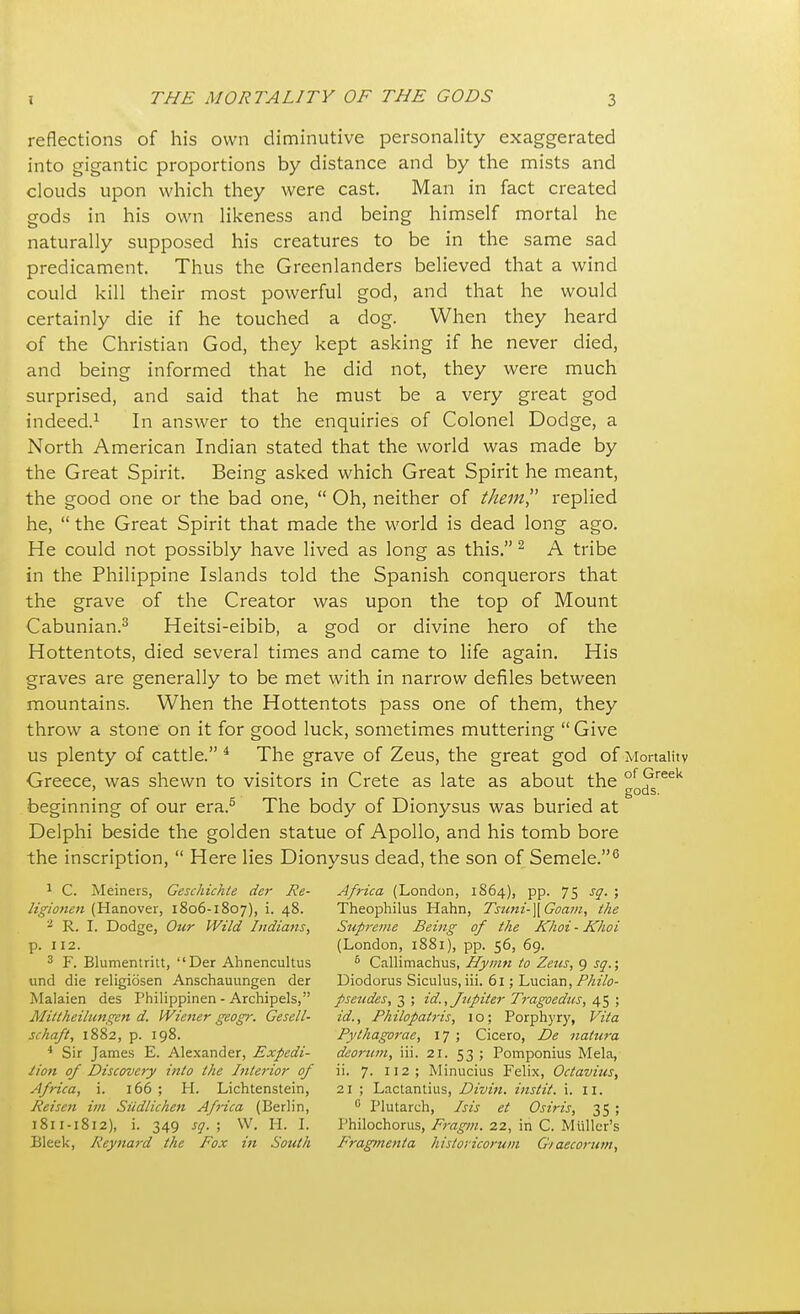 reflections of his own diminutive personality exaggerated into gigantic proportions by distance and by the mists and clouds upon which they were cast. Man in fact created gods in his own likeness and being himself mortal he naturally supposed his creatures to be in the same sad predicament. Thus the Greenlanders believed that a wind could kill their most powerful god, and that he would certainly die if he touched a dog. When they heard of the Christian God, they kept asking if he never died, and being informed that he did not, they were much surprised, and said that he must be a very great god indeed.1 In answer to the enquiries of Colonel Dodge, a North American Indian stated that the world was made by the Great Spirit. Being asked which Great Spirit he meant, the good one or the bad one,  Oh, neither of them replied he,  the Great Spirit that made the world is dead long ago. He could not possibly have lived as long as this. 2 A tribe in the Philippine Islands told the Spanish conquerors that the grave of the Creator was upon the top of Mount Cabunian.3 Heitsi-eibib, a god or divine hero of the Hottentots, died several times and came to life again. His graves are generally to be met with in narrow defiles between mountains. When the Hottentots pass one of them, they throw a stone on it for good luck, sometimes muttering  Give us plenty of cattle. 4 The grave of Zeus, the great god of Mortality Greece, was shewn to visitors in Crete as late as about the of <preek ' gods. beginning of our era.5 The body of Dionysus was buried at Delphi beside the golden statue of Apollo, and his tomb bore the inscription,  Here lies Dionysus dead, the son of Semele.6 1 C. Meiners, Geschichte der Re- Africa (London, 1864), pp. 75 sq. ; ligionen (Hanover, 1806-1807), i. 48. Theophilus Hahn, Tsuni-\Goam, the 2 R. I. Dodge, Our Wild Indians, Supreme Being of the Khoi - Khoi p. 112. (London, 1881), pp. 56, 69. 3 F. Blumentritt, Der Ahnencultus 6 Callimachus, Hymn to Zeus, 9 sq,; und die religiosen Anschauungen der Diodorus Siculus, iii. 61; Lucian, Philo- Malaien des Philippinen - Archipels, pseudes, 3 ; id., Jupiter Tragoedus, 45; Mittheihmgen d. Wiener geogr. Gesell- id., Philopatris, 10; Porphyry, Vita schaft, 1882, p. 198. Pythagorae, 17 ; Cicero, De natura 4 Sir James E. Alexander, Expedi- deorttm, iii. 21. 53 ; Pomponius Mela, iion of Discovery into the Interior of ii. 7. 112; Minucius Felix, Octavius, Africa, i. 166 ; H. Lichtenstein, 21 ; Lactantius, Divin. instit. i. II. Reisen im Siidlichen Af?-ica (Berlin, 0 Plutarch, Isis et Osiris, 35 ; 1811-1812), i. 349 sq. ; W. H. I. Philochorus, Fragm. 22, in C. Mtiller's Bleek, Reynard the Fox in South Fragmenta historicorum Giaecorum,
