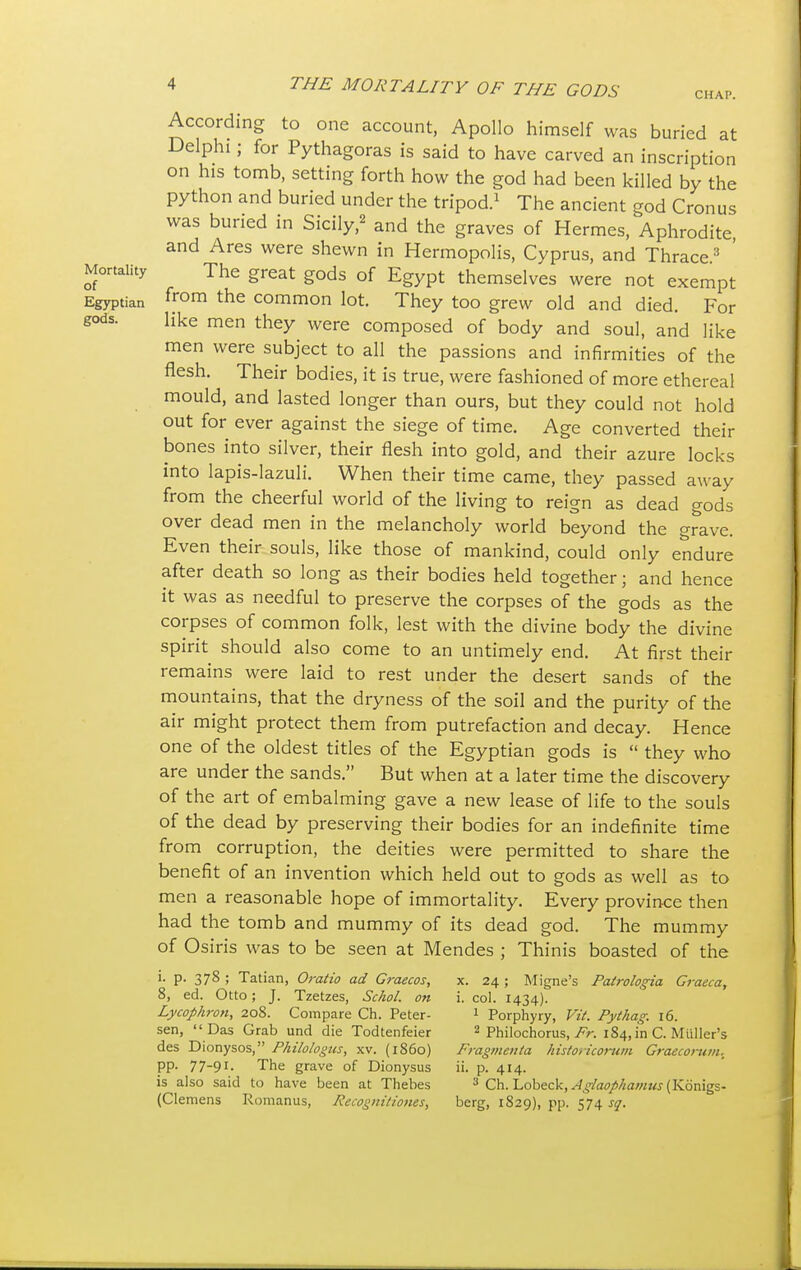 CHAP. According to one account, Apollo himself was buried at Delphi; for Pythagoras is said to have carved an inscription on his tomb, setting forth how the god had been killed by the python and buried under the tripod.1 The ancient god Cronus was buried in Sicily,2 and the graves of Hermes, Aphrodite and Ares were shewn in Hermopolis, Cyprus, and Thrace3 ' Mortality The great gods of Egypt themselves were not exempt Egyptian from the common lot. They too grew old and died. For gods. like men they were composed of body and soul, and like men were subject to all the passions and infirmities of the flesh. Their bodies, it is true, were fashioned of more ethereal mould, and lasted longer than ours, but they could not hold out for ever against the siege of time. Age converted their bones into silver, their flesh into gold, and their azure locks into lapis-lazuli. When their time came, they passed away from the cheerful world of the living to reign as dead gods over dead men in the melancholy world beyond the grave. Even their souls, like those of mankind, could only endure after death so long as their bodies held together; and hence it was as needful to preserve the corpses of the gods as the corpses of common folk, lest with the divine body the divine spirit should also come to an untimely end. At first their remains were laid to rest under the desert sands of the mountains, that the dryness of the soil and the purity of the air might protect them from putrefaction and decay. Hence one of the oldest titles of the Egyptian gods is  they who are under the sands. But when at a later time the discovery of the art of embalming gave a new lease of life to the souls of the dead by preserving their bodies for an indefinite time from corruption, the deities were permitted to share the benefit of an invention which held out to gods as well as to men a reasonable hope of immortality. Every province then had the tomb and mummy of its dead god. The mummy of Osiris was to be seen at Mendes ; Thinis boasted of the P- 378 ; Tatian, Oratio ad Graecos, x. 24 ; Migne's Patrologia Graeca, 8, ed. Otto; J. Tzetzes, Schol. on i. col. 1434). Lycophron, 208. Compare Ch. Peter- 1 Porphyry, Vit. Pythag. 16. sen,  Das Grab und die Todtenfeier 2 Philochorus, Fr. 184, in C. Miiller's des Dionysos, Philologus, xv. (i860) Fragmetiia historicorum Graecomm. pp. 77-91. The grave of Dionysus ii. p. 414. is also said to have been at Thebes 3 Ch. Lobeck, Aglaophamus (Konigs- (Clemens Romanus, Recogniliones, berg, 1829), pp. 574 sq.