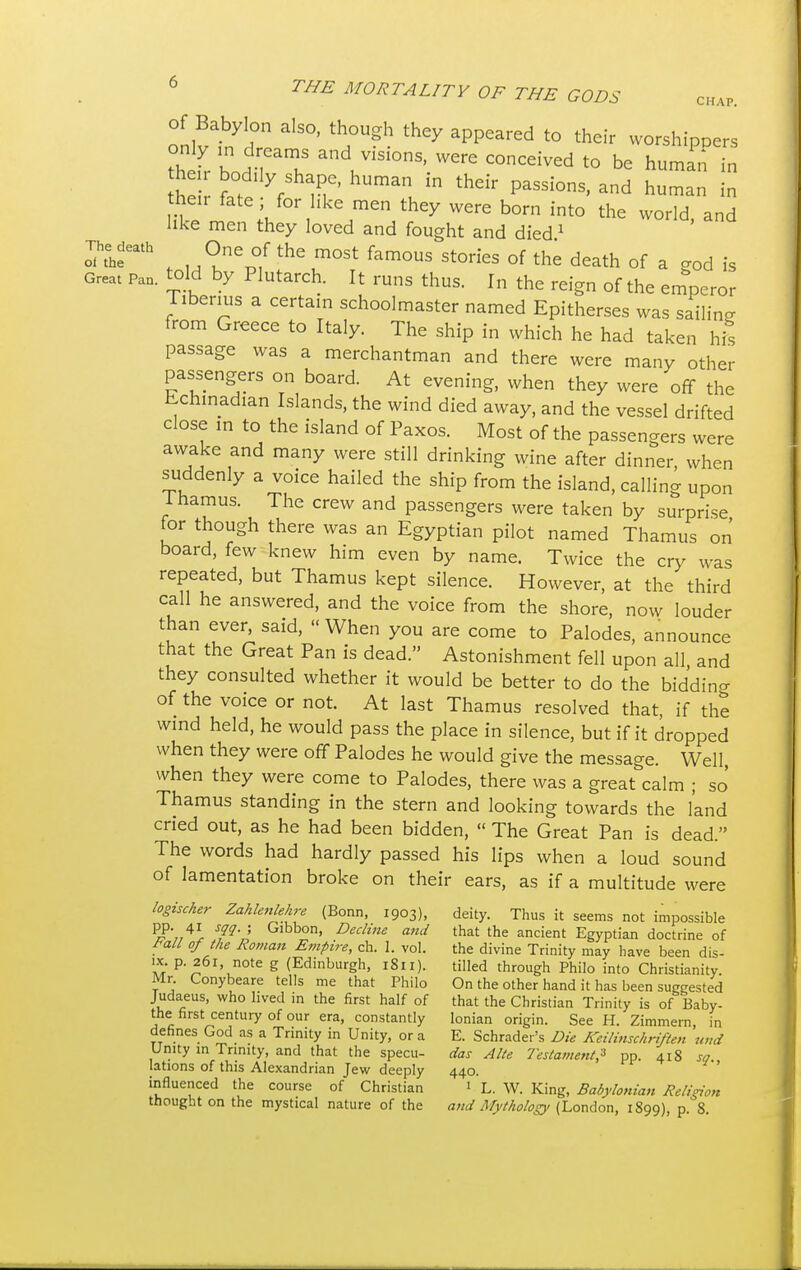 CHAP. of Babylon also, though they appeared to their worshippers thefr Wn aT and/isionS' were conceived to be human in he S u ^ thdr PaSSi°nS' and hum- - fate ' for11,keJmen theX were born into the world, and like men they loved and fought and died 1 Theath One of the most famous stones of the death of a god is Great Pan. told by Plutarch. It runs thus. In the reign of the emperor Tiberius a certain schoolmaster named Epitherses was sailing from Greece to Italy. The ship in which he had taken his passage was a merchantman and there were many other passengers on board. At evening, when they were off the Echinadjan Islands, the wind died away, and the vessel drifted close in to the island of Paxos. Most of the passengers were awake and many were still drinking wine after dinner, when suddenly a voice hailed the ship from the island, calling upon lhamus. The crew and passengers were taken by surprise for though there was an Egyptian pilot named Thamus on board, few knew him even by name. Twice the cry was repeated, but Thamus kept silence. However, at the third call he answered, and the voice from the shore, now louder than ever, said, When you are come to Palodes, announce that the Great Pan is dead. Astonishment fell upon all, and they consulted whether it would be better to do the bidding of the voice or not. At last Thamus resolved that, if the wind held, he would pass the place in silence, but if it dropped when they were off Palodes he would give the message. Well, when they were come to Palodes, there was a great calm ; so Thamus standing in the stern and looking towards the land cried out, as he had been bidden,  The Great Pan is dead. The words had hardly passed his lips when a loud sound of lamentation broke on their ears, as if a multitude were logischer Zahlenhhre (Bonn, 1903), deity. Thus it seems not impossible pp. 41 sqq.j Gibbon, Decline and that the ancient Egyptian doctrine of Fall of the Roman Empire, ch. 1. vol. the divine Trinity may have been dis- ix. p. 261 note g (Edinburgh, 1811). tilled through Philo into Christianity. Mr. Conybeare tells me that Philo On the other hand it has been suggested Judaeus, who lived in the first half of that the Christian Trinity is of Baby- the first century of our era, constantly Ionian origin. See H. Zimmern in defines God as a Trinity in Unity, or a E. Schrader's Die Keilinschriften uud Unity in Trinity, and that the specu- das Alte Testament* pp. 418 so lations of this Alexandrian Jew deeply 440. influenced the course of Christian 1 L. W. King, Babylonian Religion