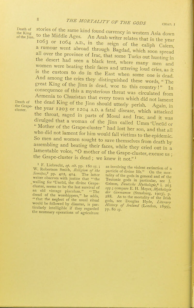 Death of the King of the Jinn. Death of CHAP. I tttte ^ I™ kinl f°Und CUrren^ in Wester Asia down to the Middle Ages. An Arab writer relates that in the vear 1063 or zo64 AD., in the reign of the caliph ell a rumour went abroad through Bagdad, which soon spread all over the province of Irac, that some Turks out huntfn in the desert had seen a black tent, where many men and women were beating their faces and uttering loud cries as it And! CUSt°^ t0 d°  EaSt When S°me °-Td- And among the cries they distinguished these words, The great King of the Jinn is dead, woe to this country  In consequence of this a mysterious threat was circulated from f/mfn'a £ Churzistan that every town which did not lament he dead King of the Jinn should utterly perish. Again in the Grape- - 0 b * J 11111 5UUU1U mienY perish. Again, in duster. the year 1203 or 1204 A.D. a fatal disease, which attacked the throat raged in parts of Mosul and Irac, and it was divulged that a woman of the Jinn called Umm 'Unciid or Mother of the Grape-cluster had lost her son, and that all who did not lament for him would fall victims to the epidemic bo men and women sought to save themselves from death by assembling and beating their faces, while they cried out in a lamentable voice, O mother of the Grape-cluster, excuse us ; the Grape-cluster is dead ; we knew it not. 1 as involving the violent extinction of a panicle of divine life. On the mor- tality of the gods in general and of the Teutonic gods in particular, see J. 1 F. Liebrecht, op. eit. pp. l%osq. ; W. Robertson Smith, Religion of the Semites,11 pp. 412, 414. The latter writer observes with justice that the wailing for 'Unciid, the divine Grape- cluster, seems to be the last survival of an old vintage piaculum. The dread of the worshippers, he adds, that the neglect of the usual ritual would be followed by disaster, is par- ticularly intelligible if they regarded the necessary operations of agriculture _ o — r1) see j Unmm, Deutsche Mythologies i. 263 sqq.; compare E. H. Meyer, Mythologie der Germanen (Strasburg, 1903), p. 288. As to the mortality of the Irish gods, see Douglas Hyde, Literary History of Ireland (London, 1S99), pp. 80 sq.