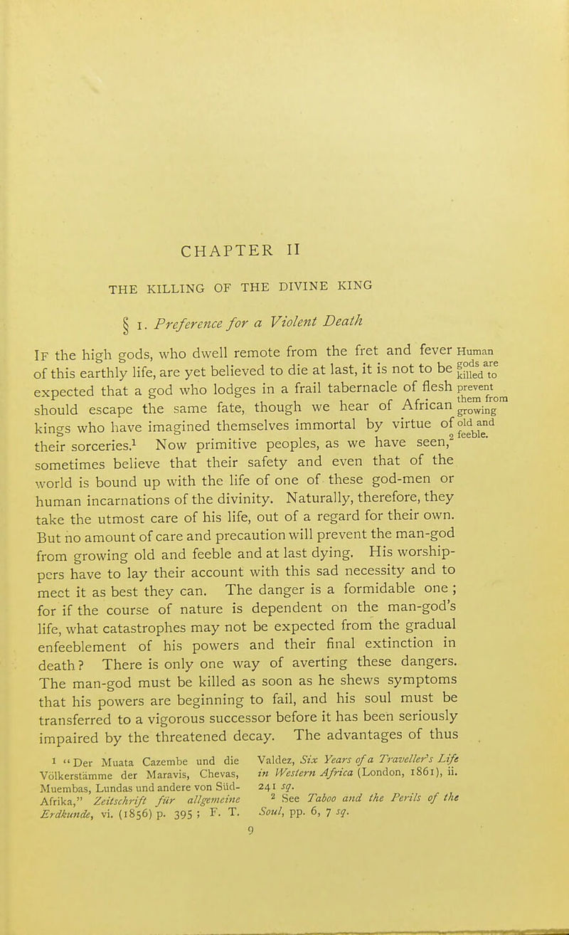 THE KILLING OF THE DIVINE KING § I. Preference for a Violent Death If the high gods, who dwell remote from the fret and fever Human of this earthly life, are yet believed to die at last, it is not to be ejjj^ expected that a god who lodges in a frail tabernacle of flesh should escape the same fate, though we hear of African |^™inrg0 kino-s who have imagined themselves immortal by virtue of old and & ° . 2 feeble. their sorceries.1 Now primitive peoples, as we have seen, sometimes believe that their safety and even that of the world is bound up with the life of one of these god-men or human incarnations of the divinity. Naturally, therefore, they take the utmost care of his life, out of a regard for their own. But no amount of care and precaution will prevent the man-god from growing old and feeble and at last dying. His worship- pers have to lay their account with this sad necessity and to meet it as best they can. The danger is a formidable one ; for if the course of nature is dependent on the man-god's life, what catastrophes may not be expected from the gradual enfeeblement of his powers and their final extinction in death? There is only one way of averting these dangers. The man-god must be killed as soon as he shews symptoms that his powers are beginning to fail, and his soul must be transferred to a vigorous successor before it has been seriously impaired by the threatened decay. The advantages of thus 1 Der Muata Cazembe und die \'aldez, Six Years ofa Traveller's Life Volkerstamme der Maravis, Chevas, in Western Africa (London, 1861), ii. Muembas, Lundas und andere von Slid- 241 sq. Afrika, Zeitschrift fur allgemeine 2 See Taboo and the Perils of the Erdkimde, vi. (1856) p. 395 ; F. T. Soul, pp. 6, 7 sq. 9