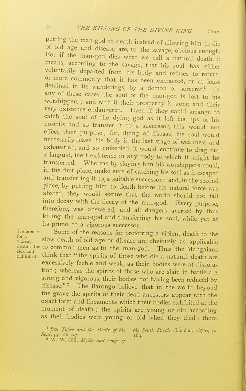 putting the man-god to death instead of allowing him to die ot old age and disease are, to the savage, obvious enough, ^or it the man-god dies what we call a natural death it means, according to the savage, that his soul has either voluntarily departed from his body and refuses to return or more commonly that it has been extracted, or at least detained in its wanderings, by a demon or sorcerer.1 In any of these cases the soul of the man-god is lost to his worshippers ; and with it their prosperity is gone and their very existence endangered. Even if they could arrange to catch the soul of the dying god as it left his lips or his nostrils and so transfer it to a successor, this would not effect their purpose ; for, dying of disease, his soul would necessarily leave his body in the last stage of weakness and exhaustion, and so enfeebled it would continue to drag out a languid, inert existence in any body to which it might be transferred. Whereas by slaying him his worshippers^could, in the first place, make sure of catching his soul as it escaped and transferring it to. a suitable successor ; and, in the second place, by putting him to death before his natural force was abated, they would secure that the world should not fall into decay with the decay of the man-god. Every purpose, therefore, was answered, and all dangers averted by thus killing the man-god and transferring his soul, while yet at its prime, to a vigorous successor. Preference Some of the reasons for preferring a violent death to the violent slow death of old age or disease are obviously as applicable Sand^ to.common men as to the man-god. Thus the Mangaians old killed, think that  the spirits of those who die a natural death are excessively feeble and weak, as their bodies were at dissolu- tion ; whereas the spirits of those who are slain in battle are strong and vigorous, their bodies not having been reduced by disease.2 The Barongo believe that in the world beyond the grave the spirits of their dead ancestors appear with the exact form and lineaments which their bodies exhibited at the moment of death ; the spirits are young or old according as their bodies were young or old when they died ; there 1 See Taboo and the Perils of the the South Pacific (London, 1876), p. Soul, pp. 26 sqq. [63. 'l W. W. Gill, Myths and Songs of