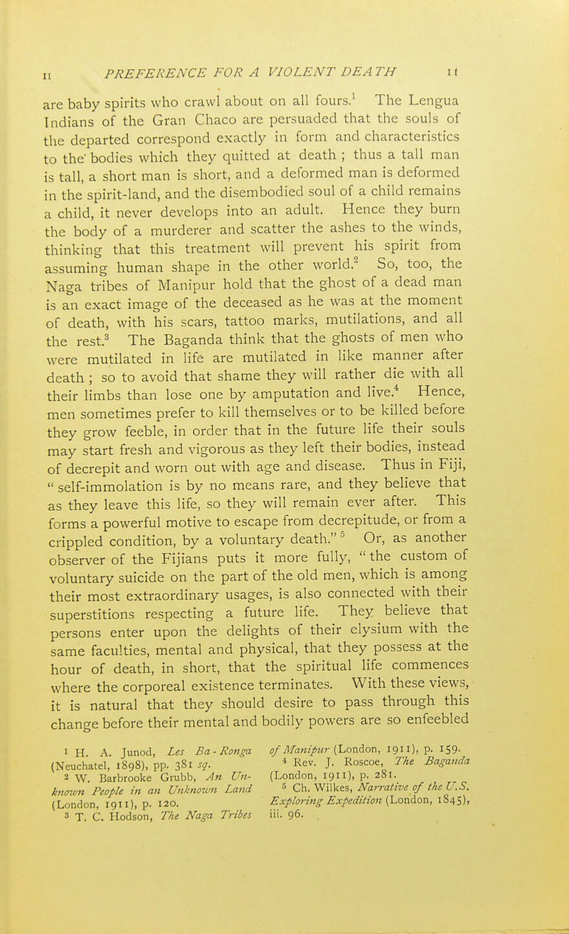 I [ are baby spirits who crawl about on all fours.1 The Lengua Indians of the Gran Chaco are persuaded that the souls of the departed correspond exactly in form and characteristics to the bodies which they quitted at death ; thus a tall man is tall, a short man is short, and a deformed man is deformed in the spirit-land, and the disembodied soul of a child remains a child, it never develops into an adult. Hence they burn the body of a murderer and scatter the ashes to the winds, thinking that this treatment will prevent his spirit from assuming human shape in the other world.2 So, too, the Naga tribes of Manipur hold that the ghost of a dead man is an exact image of the deceased as he was at the moment of death, with his scars, tattoo marks, mutilations, and all the rest.3 The Baganda think that the ghosts of men who were mutilated in life are mutilated in like manner after death ; so to avoid that shame they will rather die with all their limbs than lose one by amputation and live.4 Hence, men sometimes prefer to kill themselves or to be killed before they grow feeble, in order that in the future life their souls may start fresh and vigorous as they left their bodies, instead of decrepit and worn out with age and disease. Thus in Fiji,  self-immolation is by no means rare, and they believe that as they leave this life, so they will remain ever after. This forms a powerful motive to escape from decrepitude, or from a crippled condition, by a voluntary death. 5 Or, as another observer of the Fijians puts it more fully,  the custom of voluntary suicide on the part of the old men, which is among their most extraordinary usages, is also connected with their superstitions respecting a future life. They believe that persons enter upon the delights of their elysium with the same faculties, mental and physical, that they possess at the hour of death, in short, that the spiritual life commences where the corporeal existence terminates. With these views, it is natural that they should desire to pass through this change before their mental and bodily powers are so enfeebled 1H A. Junod, Les Ba-Ronga of Manipur (London, 1911), p. 159- (Neuchatel, 1898), pp. 381 sq. 4 Rev. J. Roscoe, The Baganda 2 W. Barbrooke Grubb, An U11- (London, 1911), p. 281. known People in an Unknown Land 5 Ch. Wilkes, Natrative of the U.S. (London, 1911), p. 120. Exploring Expedition (London, 1845),