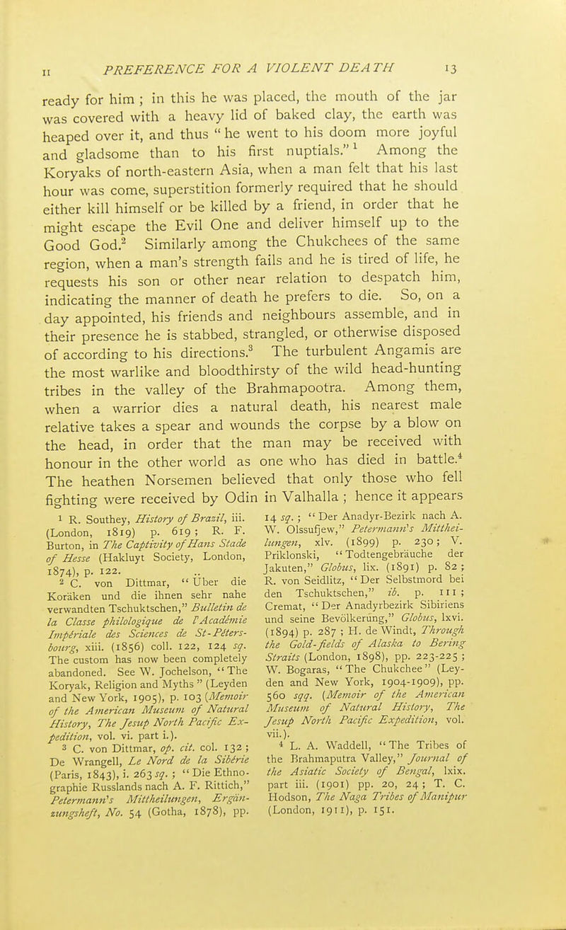 II ready for him ; in this he was placed, the mouth of the jar was covered with a heavy lid of baked clay, the earth was heaped over it, and thus  he went to his doom more joyful and gladsome than to his first nuptials.1 Among the Koryaks of north-eastern Asia, when a man felt that his last hour was come, superstition formerly required that he should either kill himself or be killed by a friend, in order that he might escape the Evil One and deliver himself up to the Good God.2 Similarly among the Chukchees of the same region, when a man's strength fails and he is tired of life, he requests his son or other near relation to despatch him, indicating the manner of death he prefers to die. So, on a day appointed, his friends and neighbours assemble, and in their presence he is stabbed, strangled, or otherwise disposed of according to his directions.3 The turbulent Angamis are the most warlike and bloodthirsty of the wild head-hunting tribes in the valley of the Brahmapootra. Among them, when a warrior dies a natural death, his nearest male relative takes a spear and wounds the corpse by a blow on the head, in order that the man may be received with honour in the other world as one who has died in battle.* The heathen Norsemen believed that only those who fell fighting were received by Odin in Valhalla ; hence it appears 1 R. Southey, History of Brazil, iii. 14 sq. ;  Der Anadyr-Bezirk nach A. (London, 1819) p. 619; R. F. W. Olssufjew, Petermann's Mitthei- Burton, in The Captivity of Hans Stade lungen, xlv. (1899) p. 230; V. of Hesse (Hakluyt Society, London, Priklonski,  Todtengebr'auche der 1874), p. 122. .. Jakuten, Globus, lix. (1891) p. 82; 2 C. von Dittmar,  fiber die R. von Seidlitz,  Der Selbstmord bei Koraken und die ihnen sehr nahe den Tschuktschen, ib. p. ill; verwandten Tschuktschen, Bulletin de Cremat,  Der Anadyrbezirk Sibiriens la Classe philologique de T Academie und seine Bevolkerung, Globus, lxvi. Impiriale des Sciences de St-Piters- (1894) p. 287 ; H. de Windt, Through bourg, xiii. (1856) coll. 122, 124 sq. the Gold-fields of Alaska to Bertng The custom has now been completely Straits (London, 1898), pp. 223-225 ; abandoned. See W. Jochelson, The W. Bogaras, The Chukchee (Ley- Koryak, Religion and Myths  (Leyden den and New York, 1904-1909), pp. and New York, 1905), p. 103 {Memoir 560 sqq. (Memoir of the American of the American Museum of Natural Museum of Natural History, The History, The Jesup North Pacific Ex- Jesup North Pacific Expedition, vol. pedition, vol. vi. parti.). vii.). 3 C. von Dittmar, op. cit. col. 132; 4 L. A. Waddell, The Tribes of De Wrangell, Le Nord de la Sibtrie the Brahmaputra Valley, Journal of (Paris, 1843), i. 263^. ; DieEthno- the Asiatic Society of Bengal, lxix. graphi'e Russlands nach A. F. Rittich, part iii. (1901) pp. 20, 24; T. C. Petermann's Mittheilungen, Ergon- Hodson, The Naga Tribes of Manipur zungsheft, No. 54 (Gotha, 1878), pp. (London, 1911), p. 151.