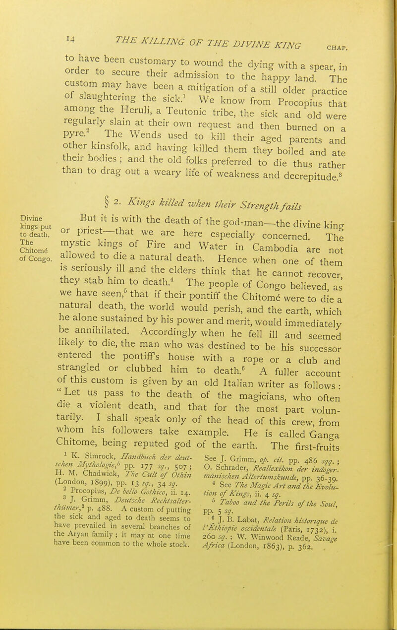 CHAP. to have been customary to wound the dying with a spear, in order to secure their admission to the happy land The custom may have been a mitigation of a still older practice of slaughtering the sick.' We know from Procopius that among the Heruli, a Teutonic tribe, the sick and old were regularly slam at their own request and then burned on a PJT v I n /S US6d t0 kil1 thdr aSed P^nts and other kinsfolk, and having killed them they boiled and ate their bod.es ; and the old folks preferred to die thus rather than to drag out a weary life of weakness and decrepitude.3 § 2. Kings killed when their Strength fails n BUt * lWith thG death of the god-man-the divine king to death. or Pnest—that we are here especially concerned The Sitome 7Sti<\ k}nf. °f Fire and W^er in Cambodia are not of Congo. all°wed to die a natural death. Hence when one of them is seriously ill and the elders think that he cannot recover they stab him to death.4 The people of Congo believed, as we have seen,5 that if their pontiff the Chitome were to die a natural death, the world would perish, and the earth, which he alone sustained by his power and merit, would immediately be annihilated. Accordingly when he fell ill and seemed likely to die, the man who was destined to be his successor entered the pontiffs house with a rope or a club and strangled or clubbed him to death.6 A fuller account of this custom is given by an old Italian writer as follows • Let us pass to the death of the magicians, who often die a violent death, and that for the most part volun- tarily. I shall speak only of the head of this crew, from whom his followers take example. He is called Ganga Chitome, being reputed god of the earth. The first-fruits z1 K\;S\?^Ck\Handbuch der See J. Grimm, op. cit. pp. 486 sop ■ H M tit*t P£ I7, *'J r7 '' ° Schrader' ^xikondel injgerl H. M. Chadwick, The Cult of Othm manischen Altcrtuviskunde, pp. ,6-ig (London, 1899),, pp. 13*9., 34 sg. * See The Magic Art and the Loll ' Irocopius, De bello Gothico, ii. 14. Hon of Kings, ii. 4 sq. , J' Xnmmo'o Delltsche ^echlsalter. 6 Taboo and the Perils of the Soul thinner* p. 488. A custom of putting pp. 5 sq. the sick and aged to death seems to 0 J. B. Labat, Relation histonque de have prevailed in several branches of PEihiopie occidentale (Paris, 1712) i the Aryan family ; it may at one time 260 sq. ; W. Winwood Reade, Savage have been common to the whole stock. Africa (London, 1S63), P 362