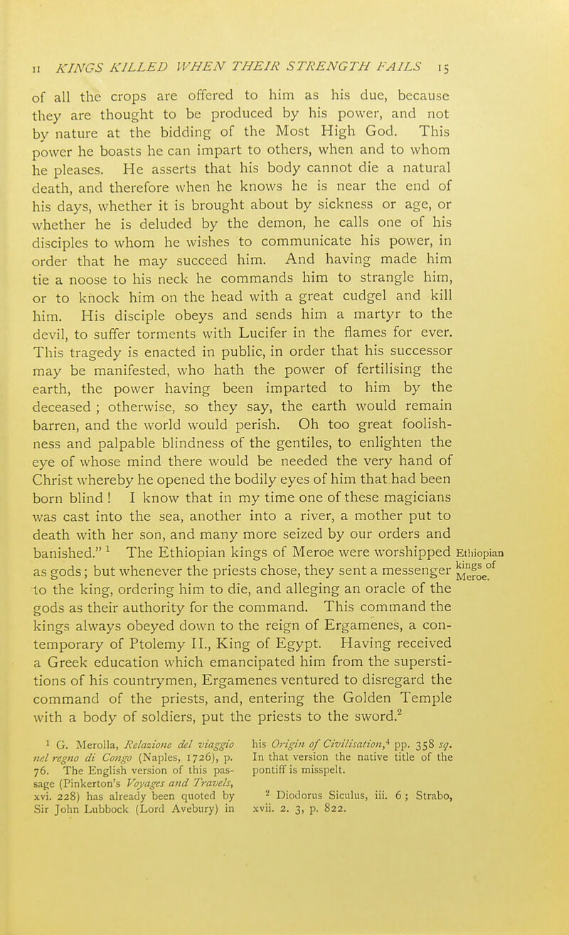 of all the crops are offered to him as his due, because they are thought to be produced by his power, and not by nature at the bidding of the Most High God. This power he boasts he can impart to others, when and to whom he pleases. He asserts that his body cannot die a natural death, and therefore when he knows he is near the end of his days, whether it is brought about by sickness or age, or whether he is deluded by the demon, he calls one of his disciples to whom he wishes to communicate his power, in order that he may succeed him. And having made him tie a noose to his neck he commands him to strangle him, or to knock him on the head with a great cudgel and kill him. His disciple obeys and sends him a martyr to the devil, to suffer torments with Lucifer in the flames for ever. This tragedy is enacted in public, in order that his successor may be manifested, who hath the power of fertilising the earth, the power having been imparted to him by the deceased ; otherwise, so they say, the earth would remain barren, and the world would perish. Oh too great foolish- ness and palpable blindness of the gentiles, to enlighten the eye of whose mind there would be needed the very hand of Christ whereby he opened the bodily eyes of him that had been born blind ! I know that in my time one of these magicians was cast into the sea, another into a river, a mother put to death with her son, and many more seized by our orders and banished. 1 The Ethiopian kings of Meroe were worshipped Ethiopian as gods; but whenever the priests chose, they sent a messenger to the king, ordering him to die, and alleging an oracle of the gods as their authority for the command. This command the kings always obeyed down to the reign of Ergamenes, a con- temporary of Ptolemy II., King of Egypt. Having received a Greek education which emancipated him from the supersti- tions of his countrymen, Ergamenes ventured to disregard the command of the priests, and, entering the Golden Temple with a body of soldiers, put the priests to the sword.2 1 G. Merolla, Relazione del viaggio his Origin of Civilisation,4 pp. 358 sq. nel regno di Congo (Naples, 1726), p. In that version the native title of the 76. The English version of this pas- pontiff is misspelt, sage (Pinkerton's Voyages and Travels, xvi. 228) has already been quoted by 2 Diodorus Siculus, iii. 6 ; Strabo,