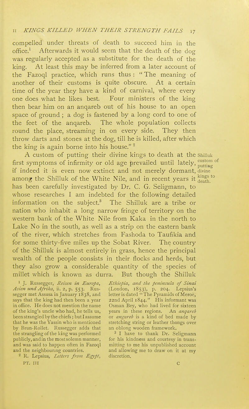 compelled under threats of death to succeed him in the office.1 Afterwards it would seem that the death of the dog was regularly accepted as a substitute for the death of the king. At least this may be inferred from a later account of the Fazoql practice, which runs thus :  The meaning of another of their customs is quite obscure. At a certain time of the year they have a kind of carnival, where every one does what he likes best. Four ministers of the king then bear him on an anqareb out of his house to an open space of ground ; a dog is fastened by a long cord to one of the feet of the anqareb. The whole population collects round the place, streaming in on every side. They then throw darts and stones at the dog, till he is killed, after which the king is again borne into his house. 2 A custom of putting their divine kings to death at the Shiiluk first symptoms of infirmity or old age prevailed until lately, ^1°,™ of if indeed it is even now extinct and not merely dormant, divine among the Shiiluk of the White Nile, and in recent years it^°fnt0 has been carefully investigated by Dr. C. G. Seligmann, to whose researches I am indebted for the following detailed information on the subject.3 The Shiiluk are a tribe or nation who inhabit a long narrow fringe of territory on the western bank of the White Nile from Kaka in the north to Lake No in the south, as well as a strip on the eastern bank of the river, which stretches from Fashoda to Taufikia and for some thirty-five miles up the Sobat River. The country of the Shiiluk is almost entirely in grass, hence the principal wealth of the people consists in their flocks and herds, but they also grow a considerable quantity of the species of millet which is known as durra. But though the Shiiluk 1 J. Russegger, Reisen in Etiropa, Ethiopia, and the peninsula of Sinai Asien und Afrika, ii. 2, p. 553. Rus- (London, 1853), p. 204. Lepsius's segger met Assusa in January 1838, and letter is dated The Pyramids of Meroe, says that the king had then been a year 22nd April 1844. His informant was in office. He does not mention the name Osman Bey, who had lived for sixteen of the king's uncle who had, he tells us, years in these regions. An anqareb been strangled by the chiefs; but I assume or angareb is a kind of bed made by that he was the Yassin who is mentioned stretching string or leather thongs over by Brun-Rollet. Russegger adds that an oblong wooden framework. the strangling of the king was performed 3 I have to thank Dr. Seligmann publicly, and in the mostsolemn manner, for his kindness and courtesy in trans- and was said to happen often in Fazoql mitting to me his unpublished account and the neighbouring countries. and allowing me to draw on it at my 2 R. Lepsius, Letters from Egypt, discretion. PT. Ill C