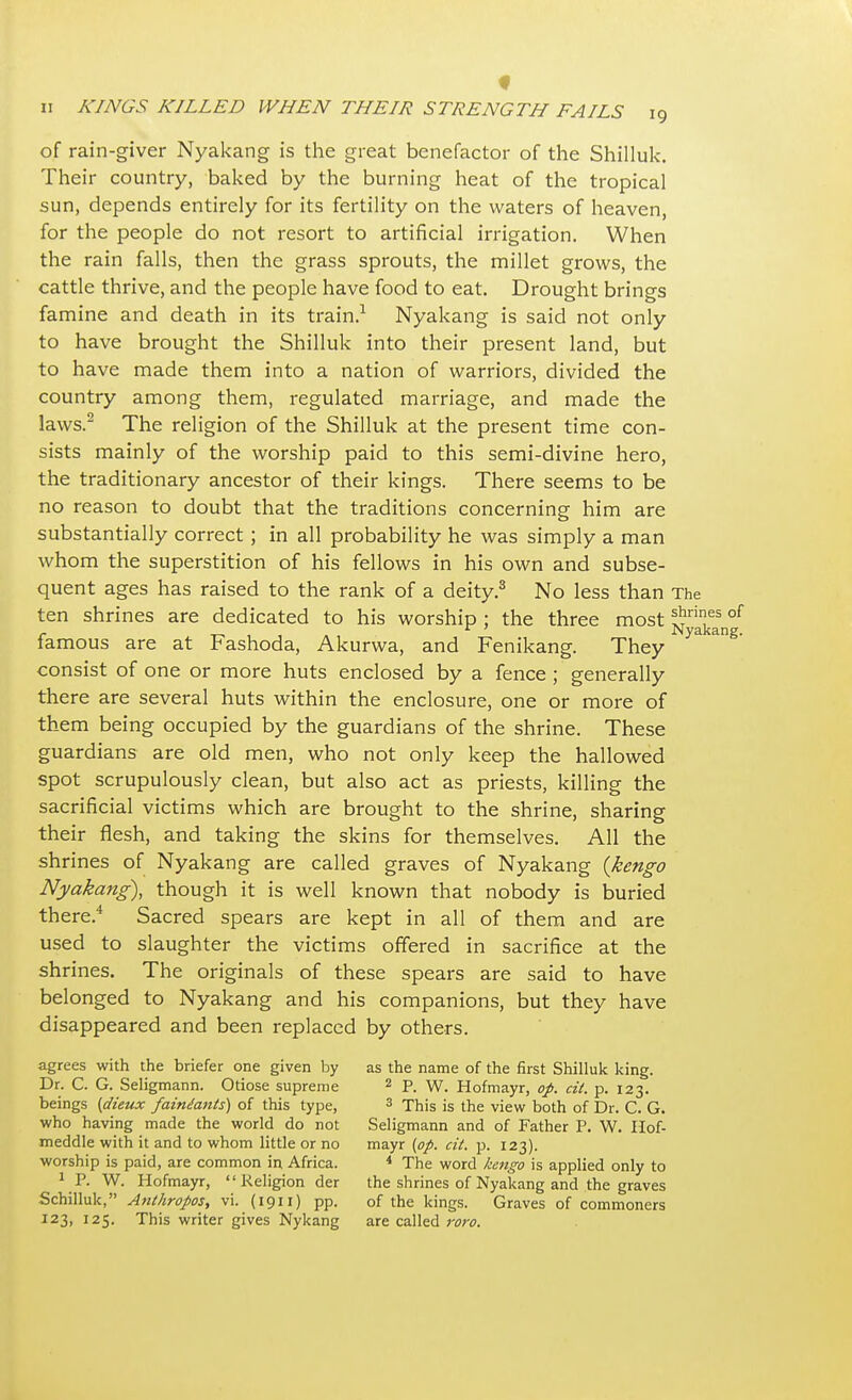 f ii KINGS KILLED WHEN THEIR STRENGTH FAILS 19 of rain-giver Nyakang is the great benefactor of the Shilluk. Their country, baked by the burning heat of the tropical sun, depends entirely for its fertility on the waters of heaven, for the people do not resort to artificial irrigation. When the rain falls, then the grass sprouts, the millet grows, the cattle thrive, and the people have food to eat. Drought brings famine and death in its train.1 Nyakang is said not only to have brought the Shilluk into their present land, but to have made them into a nation of warriors, divided the country among them, regulated marriage, and made the laws.2 The religion of the Shilluk at the present time con- sists mainly of the worship paid to this semi-divine hero, the traditionary ancestor of their kings. There seems to be no reason to doubt that the traditions concerning him are substantially correct; in all probability he was simply a man whom the superstition of his fellows in his own and subse- quent ages has raised to the rank of a deity.3 No less than The ten shrines are dedicated to his worship ; the three most l^ril!es of r Nyakang. iamous are at Fashoda, Akurwa, and Fenikang. They consist of one or more huts enclosed by a fence ; generally there are several huts within the enclosure, one or more of them being occupied by the guardians of the shrine. These guardians are old men, who not only keep the hallowed spot scrupulously clean, but also act as priests, killing the sacrificial victims which are brought to the shrine, sharing their flesh, and taking the skins for themselves. All the shrines of Nyakang are called graves of Nyakang {kengo Nyakang), though it is well known that nobody is buried there.4 Sacred spears are kept in all of them and are used to slaughter the victims offered in sacrifice at the shrines. The originals of these spears are said to have belonged to Nyakang and his companions, but they have disappeared and been replaced by others. agrees with the briefer one given by as the name of the first Shilluk king. Dr. C. G. Seligmann. Otiose supreme 2 P. W. Hofmayr, op. cit. p. 123. beings (dieux faineants) of this type, 3 This is the view both of Dr. C. G. who having made the world do not Seligmann and of Father P. W. Hof- meddle with it and to whom little or no mayr (op. cit. p. 123). worship is paid, are common in Africa. 4 The word kengo is applied only to 1 P. W. Hofmayr, Religion der the shrines of Nyakang and the graves Schilluk, Anthropos, vi. (1911) pp. of the kings. Graves of commoners 123, 125. This writer gives Nykang are called roro.
