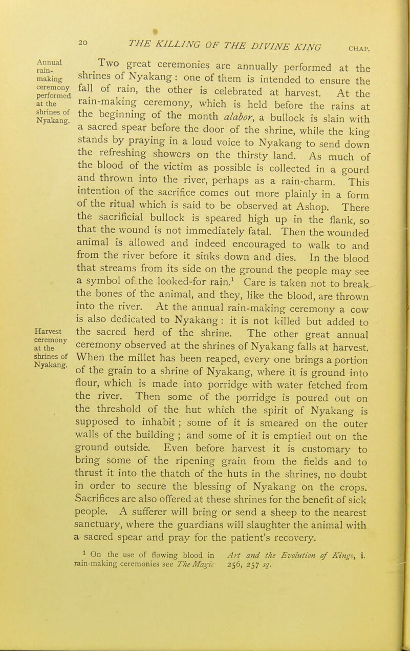 CHAP. Annual rain- making ceremony performed at the shrines of Nyakang. Harvest ceremony at the shrines of Nyakang. Two great ceremonies are annually performed at the shrines of Nyakang : one of them is intended to ensure the fall of rain, the other is celebrated at harvest. At the rain-making ceremony, which is held before the rains at the beginning of the month alabor, a bullock is slain with a sacred spear before the door of the shrine, while the king stands by praying in a loud voice to Nyakang to send down the refreshing showers on the thirsty land. As much of the blood of the victim as possible is collected in a gourd and thrown into the river, perhaps as a rain-charm. This intention of the sacrifice comes out more plainly in a form of the ritual which is said to be observed at Ashop. There the sacrificial bullock is speared high up in the flank, so that the wound is not immediately fatal. Then the wounded animal is allowed and indeed encouraged to walk to and from the river before it sinks down and dies. In the blood that streams from its side on the ground the people may see a symbol of the looked-for rain.1 Care is taken not to break the bones of the animal, and they, like the blood, are thrown into the river. At the annual rain-making ceremony a cow is also dedicated to Nyakang : it is not killed but added to the sacred herd of the shrine. The other great annual ceremony observed at the shrines of Nyakang falls at harvest. When the millet has been reaped, every one brings a portion of the grain to a shrine of Nyakang, where it is ground into flour, which is made into porridge with water fetched from the river. Then some of the porridge is poured out on the threshold of the hut which the spirit of Nyakang is supposed to inhabit; some of it is smeared on the outer walls of the building ; and some of it is emptied out on the ground outside. Even before harvest it is customary to bring some of the ripening grain from the fields and to thrust it into the thatch of the huts in the shrines, no doubt in order to secure the blessing of Nyakang on the crops. Sacrifices are also offered at these shrines for the benefit of sick people. A sufferer will bring or send a sheep to the nearest sanctuary, where the guardians will slaughter the animal with a sacred spear and pray for the patient's recovery. 1 On the use of flowing blood in Art and the Evolution of Kings, i. rain-making ceremonies see The Magic 256, 257 sq.