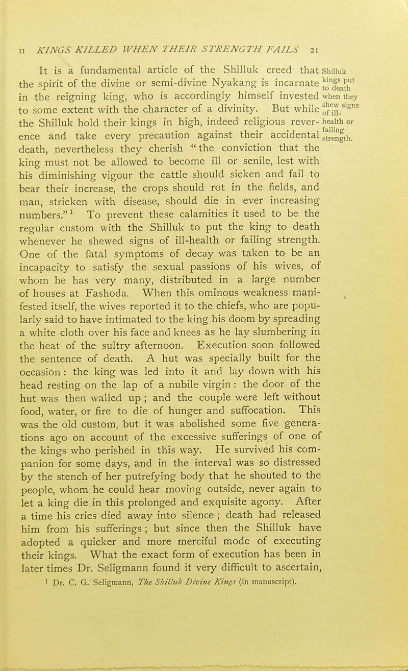 It is a fundamental article of the Shilluk creed that Shiiiuk the spirit of the divine or semi-divine Nyakang is incarnate {^f^1 in the reigning king, who is accordingly himself invested when they to some extent with the character of a divinity. But while onii_slgns the Shilluk hold their kings in high, indeed religious rever- health or ence and take every precaution against their accidental length, death, nevertheless they cherish the conviction that the king must not be allowed to become ill or senile, lest with his diminishing vigour the cattle should sicken and fail to 0 0 bear their increase, the crops should rot in the fields, and man, stricken with disease, should die in ever increasing numbers. 1 To prevent these calamities it used to be the regular custom with the Shilluk to put the king to death whenever he shewed signs of ill-health or failing strength. One of the fatal symptoms of decay was taken to be an incapacity to satisfy the sexual passions of his wives, of whom he has very many, distributed in a large number of houses at Fashoda. When this ominous weakness mani- fested itself, the wives reported it to the chiefs, who are popu- larly said to have intimated to the king his doom by spreading a white cloth over his face and knees as he lay slumbering in the heat of the sultry afternoon. Execution soon followed the sentence of death. A hut was specially built for the occasion : the king was led into it and lay down with his head resting on the lap of a nubile virgin : the door of the hut was then walled up ; and the couple were left without food, water, or fire to die of hunger and suffocation. This was the old custom, but it was abolished some five genera- tions ago on account of the excessive sufferings of one of the kings who perished in this way. He survived his com- panion for some days, and in the interval was so distressed by the stench of her putrefying body that he shouted to the people, whom he could hear moving outside, never again to let a king die in this prolonged and exquisite agony. After a time his cries died away into silence ; death had released him from his sufferings ; but since then the Shilluk have adopted a quicker and more merciful mode of executing their kings. What the exact form of execution has been in later times Dr. Seligmann found it very difficult to ascertain, 1 Dr. C. G. Seligmann, The Shilluk Divine Kings (in manuscript).