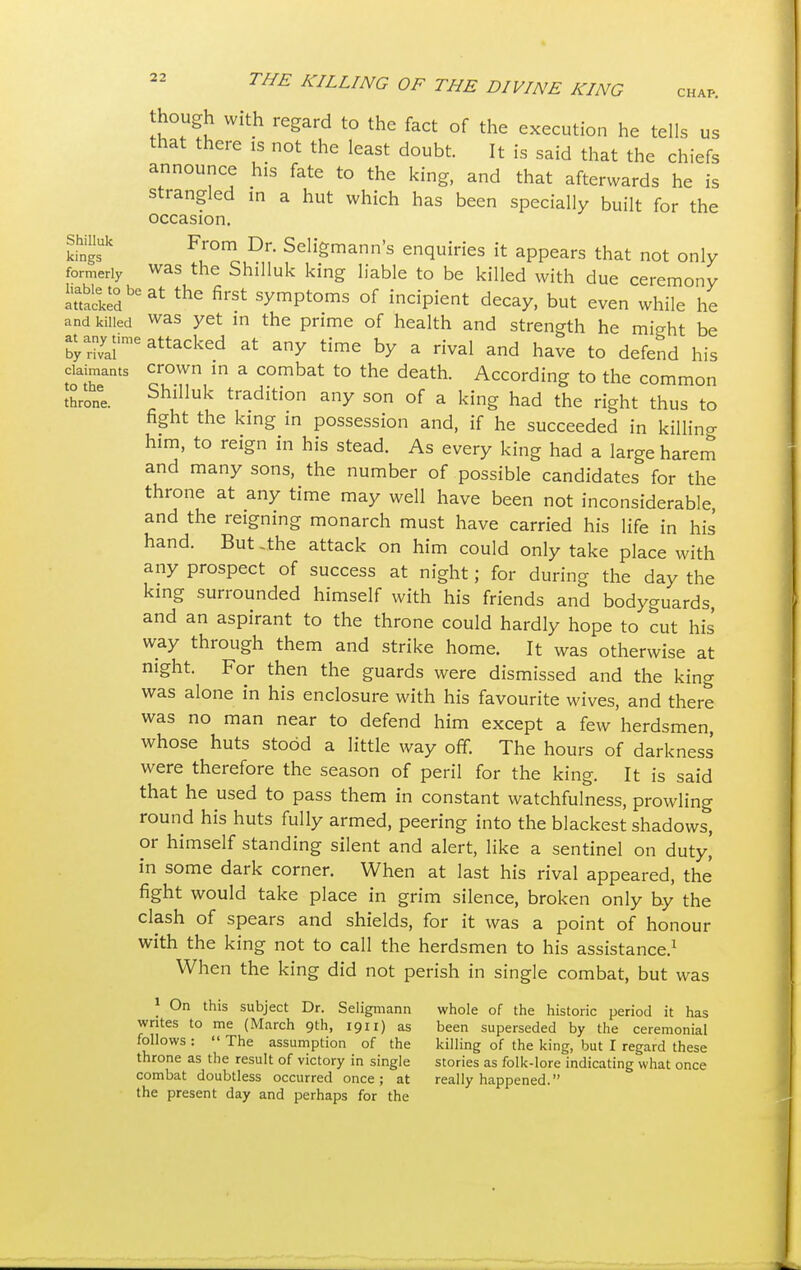 though with regard to the fact of the execution he tells us that there is not the least doubt. It is said that the chiefs announce his fate to the king, and that afterwards he is strangled in a hut which has been specially built for the occasion. Shil.uk From Dr. Seligmann's enquiries it appears that not only formerly was the Shilluk king liable to be killed with due ceremony Sacled136^ the first ^P^s of incipient decay, but even while he and killed was yet in the prime of health and strength he might be byarivyaiime attacked at any time by a rival and have to defend his claimants crown in a combat to the death. According to the common throne. Shilluk traditi°n any son of a king had the right thus to fight the king in possession and, if he succeeded in killin°- him, to reign in his stead. As every king had a large harem and many sons, the number of possible candidates for the throne at any time may well have been not inconsiderable and the reigning monarch must have carried his life in his hand. But .the attack on him could only take place with any prospect of success at night; for during the day the king surrounded himself with his friends and bodyguards and an aspirant to the throne could hardly hope to cut his way through them and strike home. It was otherwise at night. For then the guards were dismissed and the king was alone in his enclosure with his favourite wives, and there was no man near to defend him except a few herdsmen, whose huts stood a little way off. The hours of darkness were therefore the season of peril for the king. It is said that he used to pass them in constant watchfulness, prowling round his huts fully armed, peering into the blackest shadows, or himself standing silent and alert, like a sentinel on duty,' in some dark corner. When at last his rival appeared, the fight would take place in grim silence, broken only by the clash of spears and shields, for it was a point of honour with the king not to call the herdsmen to his assistance.1 When the king did not perish in single combat, but was 1 On this subject Dr. Seligmann whole of the historic period it has writes to me (March 9th, 1911) as been superseded by the ceremonial follows :  The assumption of the killing of the king, but I regard these throne as the result of victory in single stories as folk-lore indicating what once combat doubtless occurred once; at really happened. the present day and perhaps for the