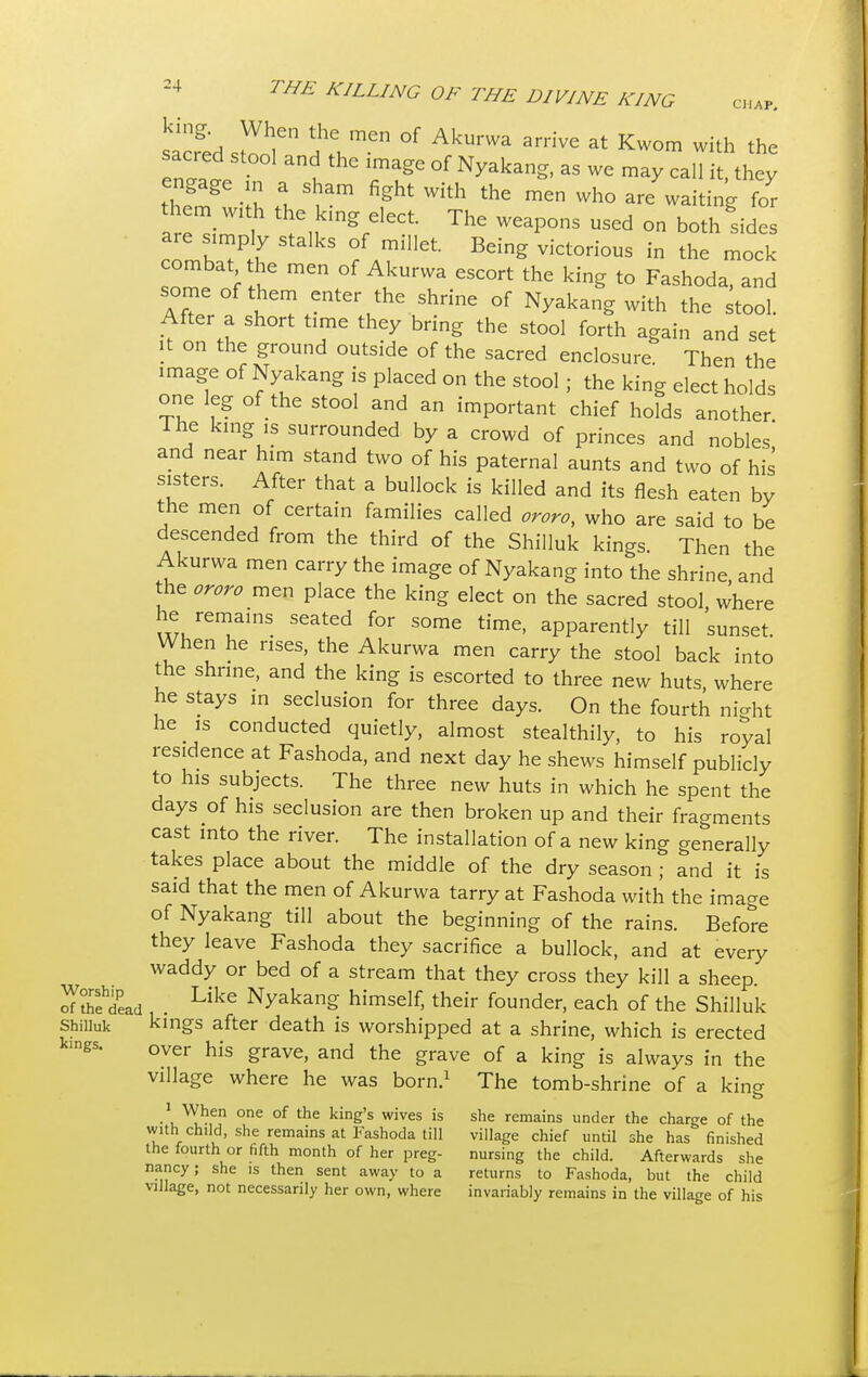 sacfeds^r ^men °f AkUma arHve at Kwom with the sacred stool and the image of Nyakang, as we may call it they engage m a sham fight with the men who are waiting for them with the king elect. The weapons used on both sides are simply stalks of millet. Being victorious in the mock combat the men of Akurwa escort the king to Fashoda, and some of them enter the shrine of Nyakang with the stool. After a short time they bring the stool forth again and set it on the ground outside of the sacred enclosure. Then the image of Nyakang is placed on the stool; the king elect holds one leg of the stool and an important chief holds another The king is surrounded by a crowd of princes and nobles' and near him stand two of his paternal aunts and two of his sisters. After that a bullock is killed and its flesh eaten by the men of certain families called ororo, who are said to be descended from the third of the Shilluk kings. Then the Akurwa men carry the image of Nyakang into the shrine, and the ororo men place the king elect on the sacred stool where ^uren?amS SCated f°r SOme time> aPParently till sunset. When he rises, the Akurwa men carry the stool back into the shrine, and the king is escorted to three new huts, where he stays in seclusion for three days. On the fourth nicdit he is conducted quietly, almost stealthily, to his royal residence at Fashoda, and next day he shews himself publicly to his subjects. The three new huts in which he spent the days of his seclusion are then broken up and their fragments cast into the river. The installation of a new king generally takes place about the middle of the dry season ; and it is said that the men of Akurwa tarry at Fashoda with the image of Nyakang till about the beginning of the rains. Before they leave Fashoda they sacrifice a bullock, and at every waddy or bed of a stream that they cross they kill a sheep. rfS?dLd . Like Nyakang himself, their founder, each of the Shilluk Shilluk kings after death is worshipped at a shrine, which is erected k.ngs. over his grave> and the grave of a k.ng .s always Jn village where he was born.1 The tomb-shrine of a kincr o 1 When one of the king's wives is she remains under the charge of the with child, she remains at Fashoda till village chief until she has finished the fourth or fifth month of her preg- nursing the child. Afterwards she nancy j she is then sent away to a returns to Fashoda, but the child village, not necessarily her own, where invariably remains in the village of his