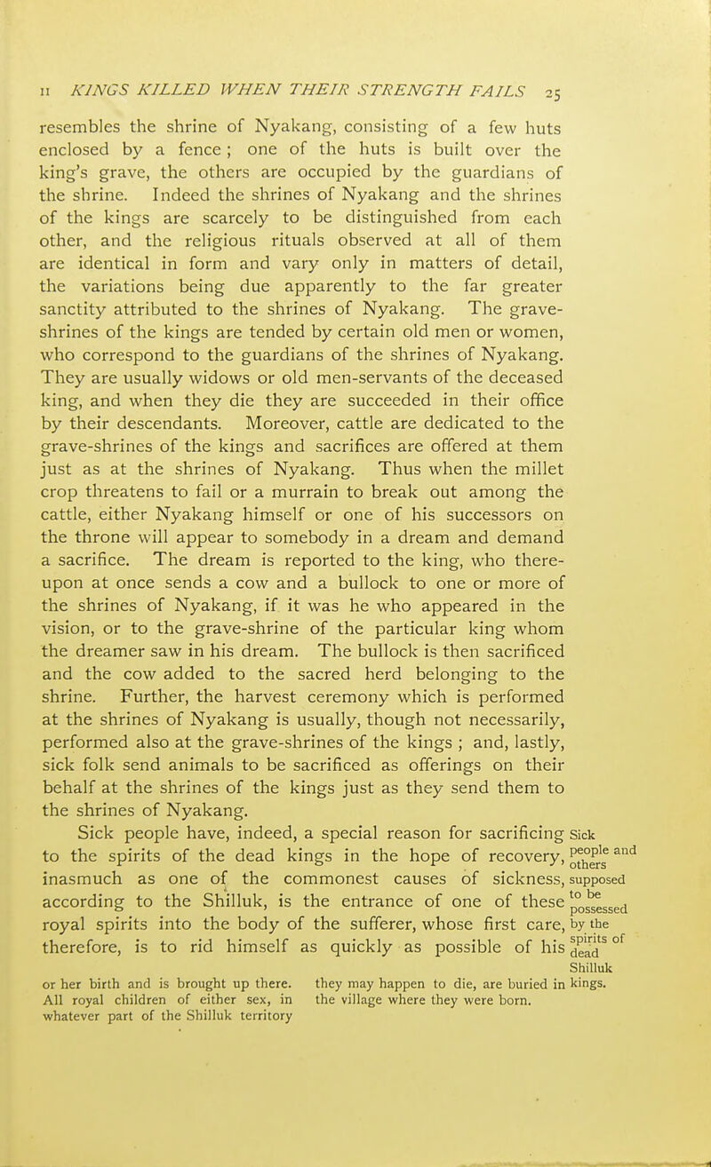 resembles the shrine of Nyakang, consisting of a few huts enclosed by a fence; one of the huts is built over the king's grave, the others are occupied by the guardians of the shrine. Indeed the shrines of Nyakang and the shrines of the kings are scarcely to be distinguished from each other, and the religious rituals observed at all of them are identical in form and vary only in matters of detail, the variations being due apparently to the far greater sanctity attributed to the shrines of Nyakang. The grave- shrines of the kings are tended by certain old men or women, who correspond to the guardians of the shrines of Nyakang. They are usually widows or old men-servants of the deceased king, and when they die they are succeeded in their office by their descendants. Moreover, cattle are dedicated to the grave-shrines of the kings and sacrifices are offered at them just as at the shrines of Nyakang. Thus when the millet crop threatens to fail or a murrain to break out among the cattle, either Nyakang himself or one of his successors on the throne will appear to somebody in a dream and demand a sacrifice. The dream is reported to the king, who there- upon at once sends a cow and a bullock to one or more of the shrines of Nyakang, if it was he who appeared in the vision, or to the grave-shrine of the particular king whom the dreamer saw in his dream. The bullock is then sacrificed and the cow added to the sacred herd belonging to the shrine. Further, the harvest ceremony which is performed at the shrines of Nyakang is usually, though not necessarily, performed also at the grave-shrines of the kings ; and, lastly, sick folk send animals to be sacrificed as offerings on their behalf at the shrines of the kings just as they send them to the shrines of Nyakang. Sick people have, indeed, a special reason for sacrificing sick to the spirits of the dead kings in the hope of recovery, J^ersand inasmuch as one of the commonest causes of sickness, supposed according to the Shilluk, is the entrance of one of these p° ^ssed royal spirits into the body of the sufferer, whose first care, by the therefore, is to rid himself as quickly as possible of his s^^s °f Shilluk or her birth and is brought up there. they may happen to die, are buried in kings. All royal children of either sex, in the village where they were born, whatever part of the Shilluk territory